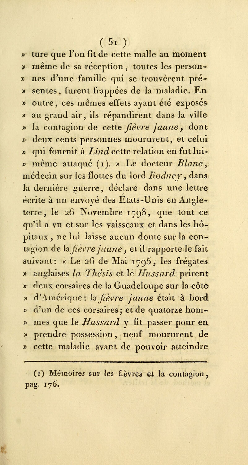 (5. ) » ture que Ton fît de cette malle au moment » même de sa réception, toutes les person- » nés d'une famille qui se trouvèrent pré- v sentes, furent frappées de la maladie. En » outre, ces mêmes effets ayant été exposés » au grand air, ils répandirent dans la ville >» la contagion de cette fièvre jaune3 dont j> deux cents personnes moururent, et celui » qui fournit à Lind cette relation en fut lui- » même attaqué (i). » Le docteur Blane, médecin sur les flottes du lord liodnej3 dans la dernière guerre, déclare dans une lettre écrite à un envoyé des Etats-Unis en Angle- terre, le 26 Novembre 1798, que tout ce qu'il a vu et sur les vaisseaux et dans les hô- pitaux, ne lui laisse aucun doute sur la con- tagion de hlfièvre jaune, et il rapporte le fait suivant: « Le 26 de Mai 1796, les frégates » anglaises la Thésls et le Hussard prirent » deux corsaires de la Guadeloupe sur la côte » d'Amérique: lajîèvre jaune était à bord » d'un de ces corsaires ; et de quatorze hom- » mes que le Hussard y fit passer pour en » prendre possession, neuf moururent de » cette maladie avant de pouvoir atteindre (1) Mémoires sur les fièvres et la contagion 9 pag. 176.