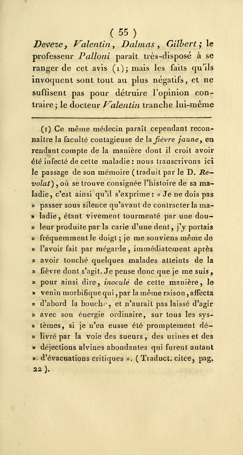 Deveze, Valentin, Daimas > Gilbert ; le professeur Palloni paraît très-disposé à se ranger de cet avis (i)- mais les faits qu'ils invoquent sont tout au plus négatifs, et ne suffisent pas pour détruire l'opinion con- traire ; le docteur Valentin tranche lui-même (i) Ce même médecin paraît cependant recon- naître la faculté contagieuse de la fièvre jaune, en rendant compte de la manière dont il croit avoir été infecté de cette maladie: nous transcrivons ici le passage de son mémoire (traduit par le D. JRe- volat) , où se trouve consignée l'histoire de sa ma- ladie, c'est ainsi qu'il s'exprime : « Je ne dois pas » passer sous silence qu'avant de contracter la ma- » ladie, étant vivement tourmenté par une dou- » leur produite par la carie d'une dent, j'y portais » fréquemment le doigt ; je me souviens même de » l'avoir fait par mégarde, immédiatement après » avoir touché quelques malades atteints de la » fièvre dont s'agit. Je pense donc que je me suis, » pour ainsi dire, inoculé de cette manière, le » venin morbifiquequï,par la même raison, affecta » d'abord la boucha, et n'aurait pas laissé d'agir » avec son énergie ordinaire, sur tous les sys- » tèmes, si je n'en eusse été promptement dé- » livré par la voie des sueurs, des urines et des » déjections alvines abondantes qui furent autant «-d'évacuations critiques ». ( Traduct. citée, pag* 22 }.