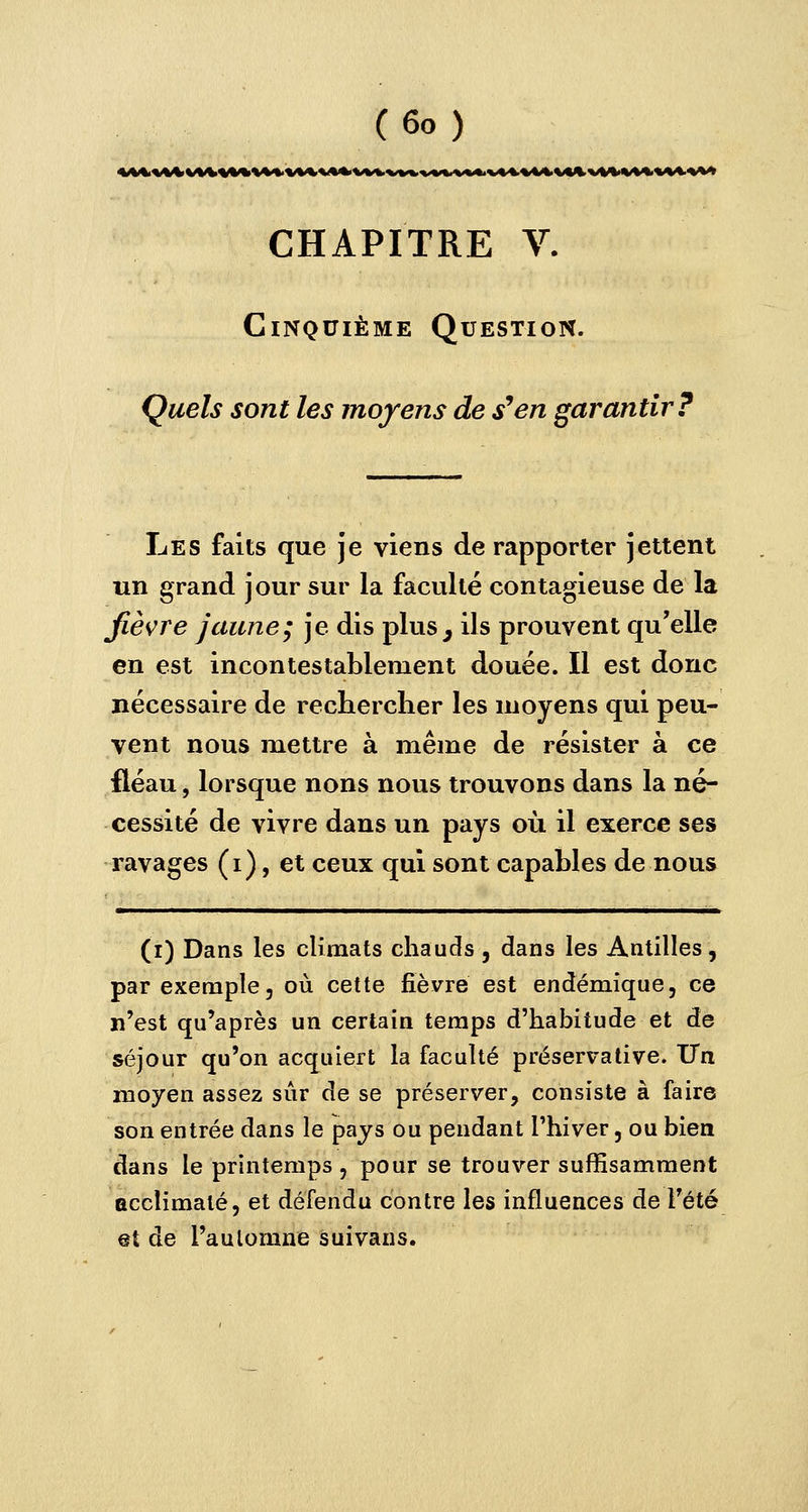 CHAPITRE V. Cinquième Question. Quels sont les moyens de s9en garantir? Les faits que je viens de rapporter jettent un grand jour sur la faculté contagieuse de la fièvre jaune; je dis plus ^ ils prouvent qu'elle en est incontestablement douée. Il est donc nécessaire de rechercher les moyens qui peu- vent nous mettre à même de résister à ce fléau, lorsque nons nous trouvons dans la né- cessité de vivre dans un pays où il exerce ses ravages (i), et ceux qui sont capables de nous (i) Dans les climats chauds , dans les Antilles, par exemple, où cette fièvre est endémique, ce n'est qu'après un certain temps d'habitude et de séjour qu'on acquiert la faculté préservative. T7n moyen assez sûr de se préserver, consiste à faire son entrée dans le pays ou pendant l'hiver, ou bien dans le printemps , pour se trouver suffisamment acclimaté, et défendu contre les influences de l'été et de l'automne suivans.
