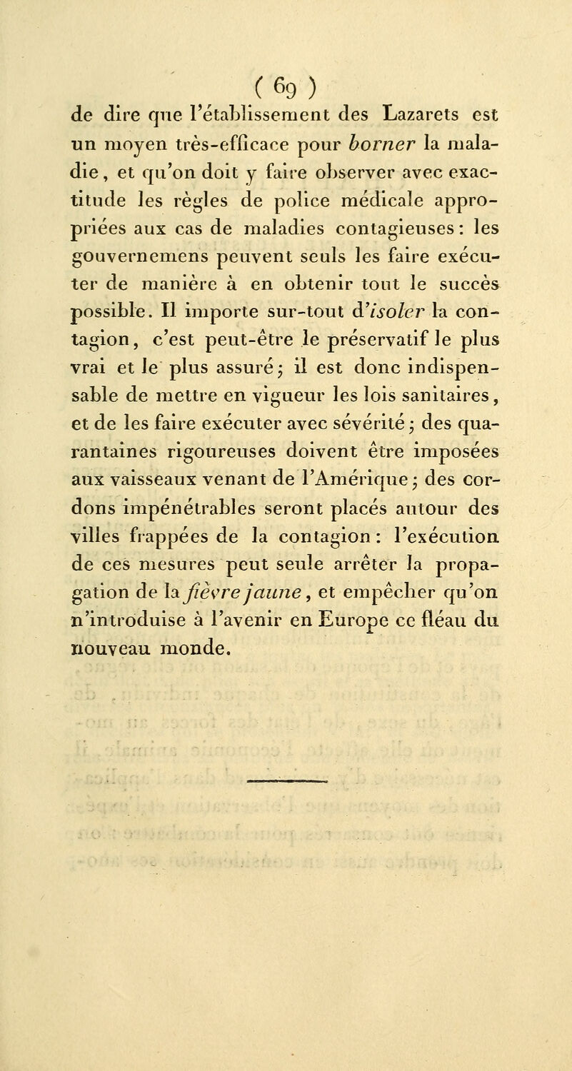 de dire que l'établissement des Lazarets est un moyen très-efficace pour borner la mala- die , et qu'on doit y faire observer avec exac- titude les règles de police médicale appro- priées aux cas de maladies contagieuses : les gouvernemens peuvent seuls les faire exécu- ter de manière à en obtenir tout le succès possible. Il importe sur-tout d'isoler la con- tagion, c'est peut-être le préservatif le plus vrai et le plus assuré ; il est donc indispen- sable de mettre en vigueur les lois sanitaires, et de les faire exécuter avec sévérité y des qua- rantaines rigoureuses doivent être imposées aux vaisseaux venant de l'Amérique ; des cor- dons impénétrables seront placés autour des villes frappées de la contagion : l'exécution de ces mesures peut seule arrêter la propa- gation de la. fièvre jaune, et empêcher qu'on n'introduise à l'avenir en Europe ce fléau du nouveau monde.