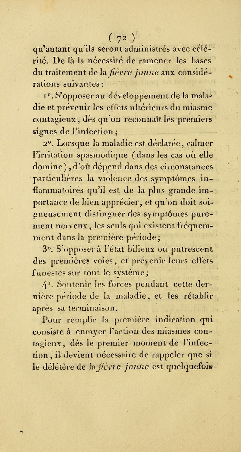 qu'autant qu'ils seront administrés avec célé- rité. De là la nécessité de ramener les bases du traitement de la fièvre jaune aux considé- rations suivantes : i°. S'opposer au développement de la mala- die et prévenir les effets ultérieurs du miasme contagieux, dès qu'on reconnaît les premiers signes de l'infection • 2°. Lorsque la maladie est déclarée, calmer l'irritation spasmodique (dans les cas où elle domine),d'où dépend dans des circonstances particulières la violence des symptômes in- flammatoires qu'il est de la plus grande im- portance de Lien apprécier, et qu'on doit soi- gneusement distinguer des symptômes pure- ment nerveux, les seuls qui existent fréquem- ment dans la première période ; 3°. S'opposer à l'état bilieux ou putrescent des premières voies, et prévenir leurs effets funestes sur tout le système ; 4°. Soutenir les forces pendant cette der- nière période de la maladie, et les rétablir après sa terminaison. Pour remplir la première indication qui consiste à enrayer l'action des miasmes con- tagieux, dès le premier moment de l'infec- tion, il devient nécessaire de rappeler que si le délétère de h fièvre jaune est quelquefois?
