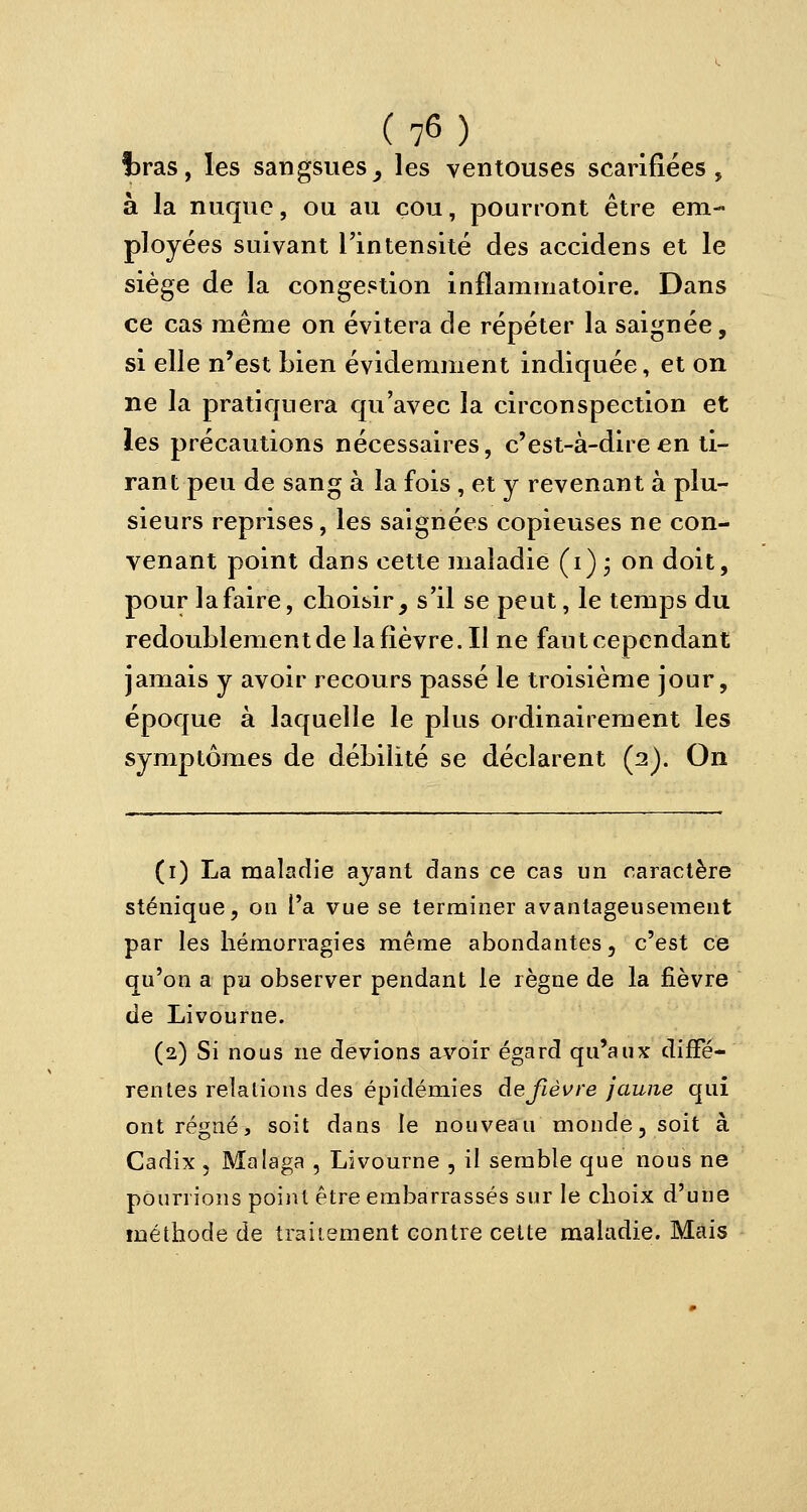 iras, les sangsues, les ventouses scarifiées, à la nuque, ou au çou, pourront être em- ployées suivant l'intensité des accidens et le siège de la congestion inflammatoire. Dans ce cas même on évitera de répéter la saignée, si elle n'est bien évidemment indiquée, et on ne la pratiquera qu'avec la circonspection et les précautions nécessaires, c'est-à-dire en ti- rant peu de sang à la fois , et y revenant à plu- sieurs reprises, les saignées copieuses ne con- venant point dans cette maladie (i) • on doit, pour la faire, choisir, s'il se peut, le temps du redoublement de la lièvre. Il ne faut cependant jamais y avoir recours passé le troisième jour, époque à laquelle le plus ordinairement les symptômes de débilité se déclarent (2). On (r) La maladie ayant dans ce cas un caractère sténique, on l'a vue se terminer avantageusement par les hémorragies même abondantes, c'est ce qu'on a pu observer pendant le règne de la fièvre de Livourne. (2) Si nous ne devions avoir égard qu'aux diffé- rentes relations des épidémies de fièvre jaune qui ont régné, soit dans le nouveau monde, soit à Cadix , Malaga , Livourne , il semble que nous ne pourrions point être embarrassés sur le choix d'une méthode de traitement contre cette maladie. Mais