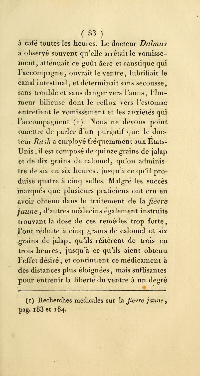 à café toutes les heures. Le docteur Daimas a observé souvent qu'elle arrêtait le vomisse- ment, atténuait ce goût acre et caustique qui l'accompagne ^ ouvrait le ventre, lubrifiait le canal intestinal, et déterminait sans secousse, sans trouble et sans danger vers l'anus, l'hu- meur bilieuse dont le reflux vers l'estomac entretient le vomissement et les anxiétés qui l'accompagnent (i). Nous ne devons point omettre de parler d'un purgatif que le doc- teur Rush a employé fréquemment aux Etats- Unis; il est composé de quinze grains de jalap et de dix grains de calomel, qu'on adminis- tre de six en six heures, jusqu'à ce qu'il pro- duise quatre à cinq selles. Malgré les succès marqués que plusieurs praticiens ont cru en avoir obtenu dans le traitement de la fièvre jaune y d'autres médecins également instruits trouvant la dose de ces remèdes trop forte > l'ont réduite à cinq grains de calomel et six grains de jalap, qu'ils réitèrent de trois en trois heures, jusqu'à ce qu'ils aient obtenu l'effet désiré, et continuent ce médicament à des distances plus éloignées, mais suffisantes pour entrenir la liberté du ventre à un degré (i) Recherches médicales sur la fièvre jaune 9 pag. i83et 184.