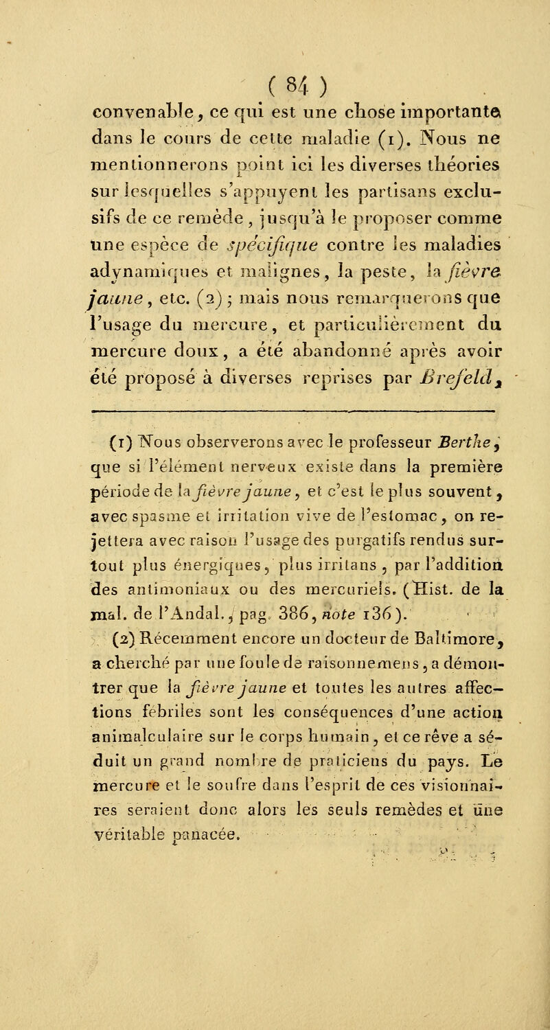 XH). convenable, ce qui est une chose importante dans le cours de cette maladie (i). Nous ne mentionnerons point ici les diverses théories sur lesquelles s'appuyent les partisans exclu- sifs de ce remède , jusqu'à le proposer comme une espèce de spécifique contre les maladies adynamiques et malignes, la peste, h fièvre jaune, etc. (2) ; mais nous remarquerons que l'usage du mercure, et particulièrement du mercure doux, a été abandonné après avoir été proposé à diverses reprises par Brejeldj (1) Nous observerons avec-le professeur Bertkej que si l'élément nerveux existe dans la première période de la fièvre jaune , et c'est le plus souvent, avec spasme ei irritation vive de l'estomac , on re- jettera avec raison l'usage des purgatifs rendus sur- tout plus énergiques, plus irrilans , par l'addition, des anlimoniaux ou des mercuriels. (Hist. de la mal. de l'Andal., pag 386, note i36). (2) Récemment encore un docteur de Baltimore, a cherché par une foule de raisonnemens, a démon- trer que la fièvre jaune et toutes les autres affec- tions fébriles sont les conséquences d'une action animalculaire sur le corps humain , et ce rêve a sé- duit un grand nombre de praticiens du pays. Le mercure et !e soufre dans l'esprit de ces visionnai- res seraient donc alors les seuls remèdes et une véritable panacée.