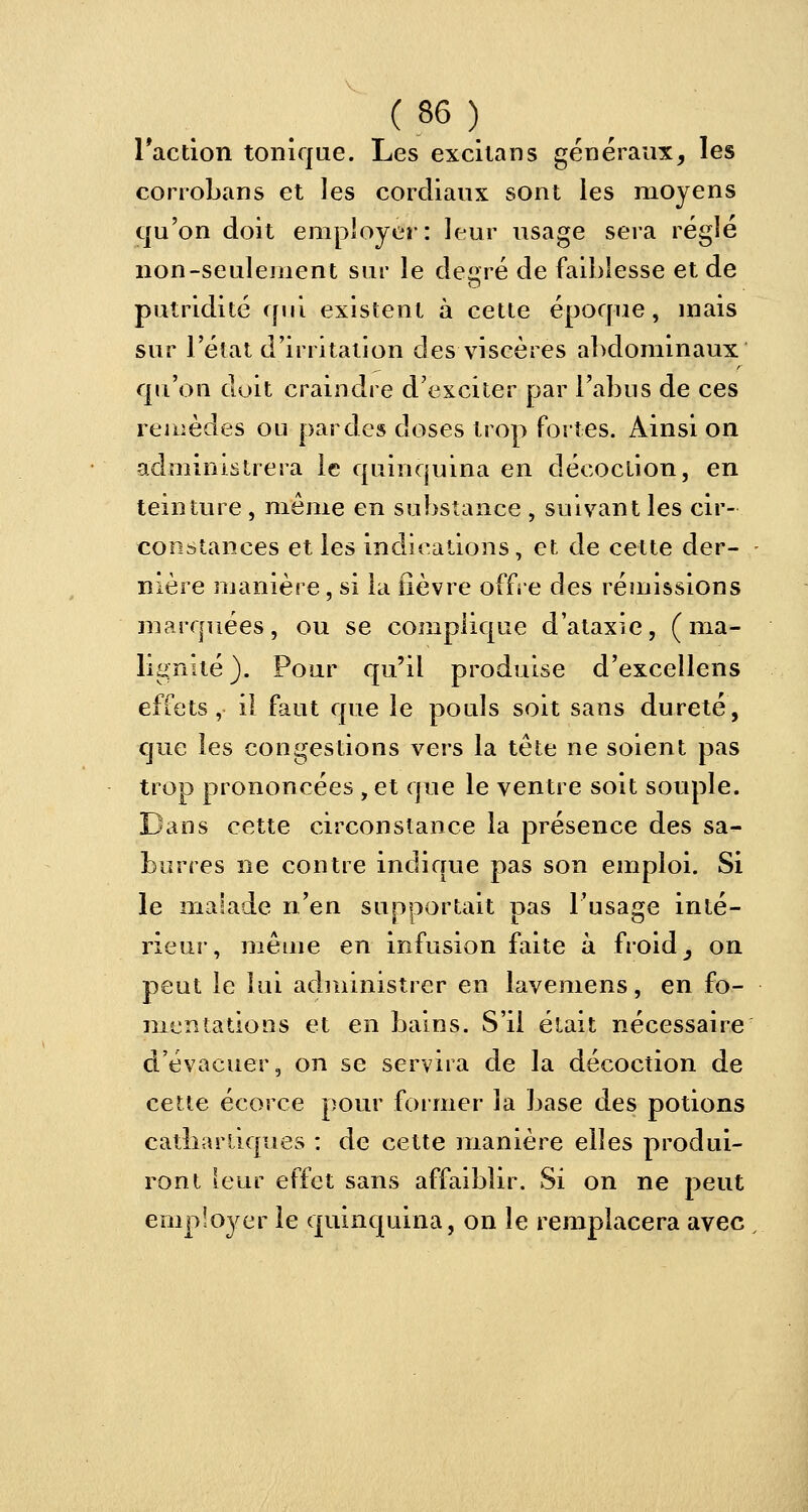 l'action tonique. Les excitans généraux, les corroLans et les cordiaux sont les moyens qu'on doit employer: leur usage sera réglé non-seulement sur le degré de faiblesse et de putridité qui existent à cette époque, mais sur l'état d'irritation des viscères abdominaux qu'on doit craindre d'exciter par l'abus de ces remèdes ou par des doses trop fortes. Ainsi on administrera le quinquina en décoction, en teinture , même en substance , suivant les cir- constances et les indications, et de cette der- nière manière, si la fièvre offre des rémissions marquées, ou se complique d'ataxie, (ma- lignité). Pour qu'il produise d'excellens effets , il faut que le pouls soit sans dureté, que les congestions vers la tête ne soient pas trop prononcées , et que le ventre soit souple. Dans cette circonstance la présence des sa- Lurres ne contre indique pas son emploi. Si le malade n'en supportait pas l'usage inté- rieur, même en infusion faite à froid, on peut le lui administrer en lavemens, en fo- mentations et en bains. S'il était nécessaire d'évacuer, on se servira de la décoction de cette écorce pour former la base des potions catliartiques : de cette manière elles produi- ront leur effet sans affaiblir. Si on ne peut employer le quinquina, on le remplacera avec,