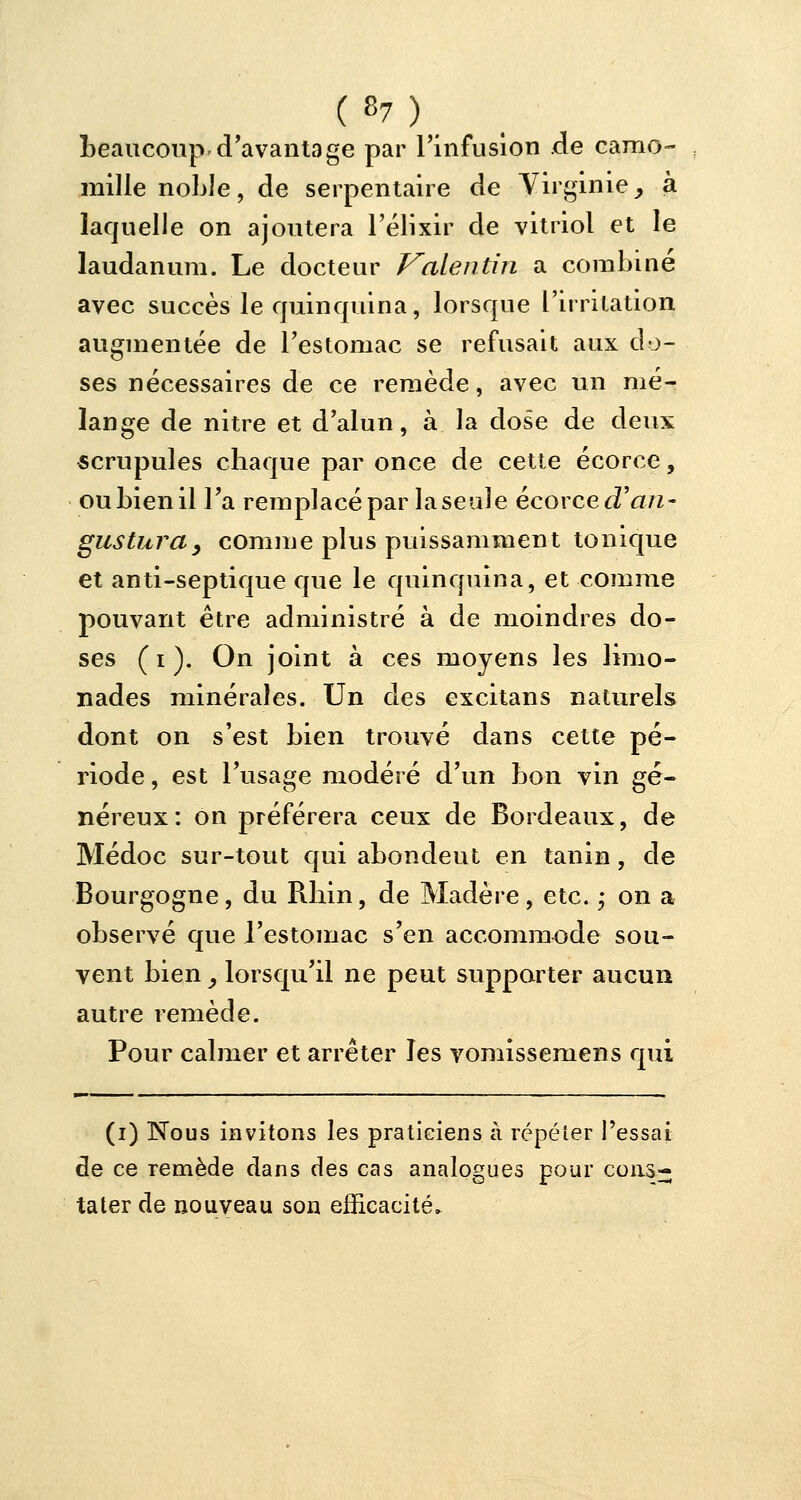 beaucoup d'avantage par l'infusion de camo- mille noble, de serpentaire de Virginie, à laquelle on ajoutera l'élixir de vitriol et le laudanum. Le docteur Vaientin a combiné avec succès le quinquina, lorsque l'irritation augmentée de l'estomac se refusait aux do- ses nécessaires de ce remède, avec un mé- lange de nitre et d'alun, à la dose de deux scrupules chaque par once de cette écorce, ou bien il l'a remplacé par la seule écorce (Tari- gusturdy comme plus puissamment tonique et anti-septique que le quinquina, et comme pouvant être administré à de moindres do- ses ( i ). On joint à ces moyens les limo- nades minérales. Un des excitans naturels dont on s'est bien trouvé dans cette pé- riode , est l'usage modéré d'un bon vin gé- néreux: on préférera ceux de Bordeaux, de Médoc sur-tout qui abondeut en tanin, de Bourgogne, du Rhin, de Madère, etc. ; on a observé que l'estomac s'en accommode sou- vent bien, lorsqu'il ne peut supporter aucun autre remède. Pour calmer et arrêter les vomissemens qui (i) Nous invitons les praticiens à répéter l'essai de ce remède dans des cas analogues pour cons- tater de nouveau son efficacité»