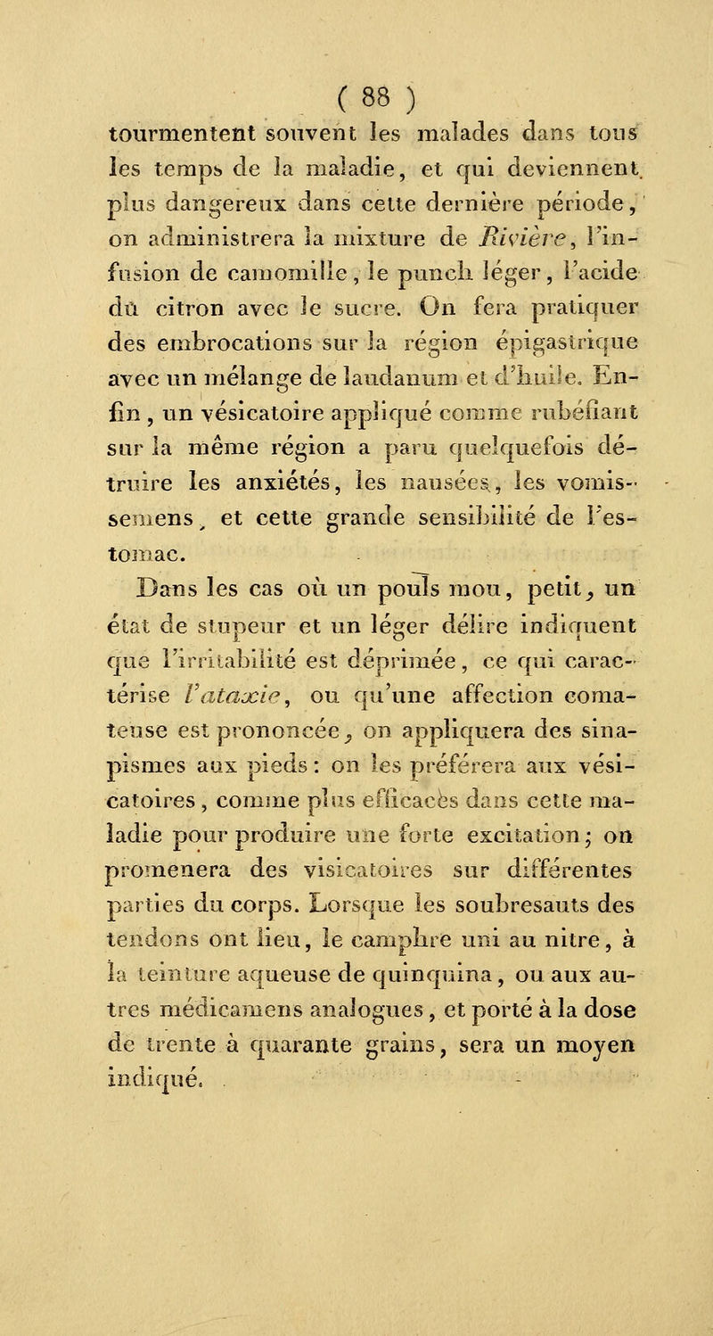 tourmentent souvent les malades dans tous les temps de la maladie, et qui deviennent plus dangereux dans cette dernière période, on administrera la mixture de Rivière, l'in- fusion de camomille, le punch léger, l'acide dû citron avec le sucre. On fera pratiquer des embrocations sur la région épigastrique avec un mélange de laudanum et d'huile. En- lin , un vésicatoire appliqué comme rubéfiant sur la même région a paru quelquefois dé- truire les anxiétés, les nausées;, les vomis- semens „ et cette grande sensibilité de l'es- tomac. Dans les cas où un pouls mou, petit _, un état de stupeur et un léger délire indiquent que l'irritabilité est déprimée, ce qui carac- térise l'ataacie, ou qu'une affection coma- teuse est prononcée , on appliquera des sina- pisnies aux pieds : on les préférera aux vési- catoires , comme plus efficaces dans cette ma- ladie pour produire une forte excitation ; on promènera des visxeatoires sur différentes parties du corps. Lorsque les soubresauts des tendons ont lieu, le camphre uni au nitre, à la teinture aqueuse de quinquina, ou aux au- tres médicamens analogues, et porté à la dose de trente à quarante grains, sera un moyen indiqué. .