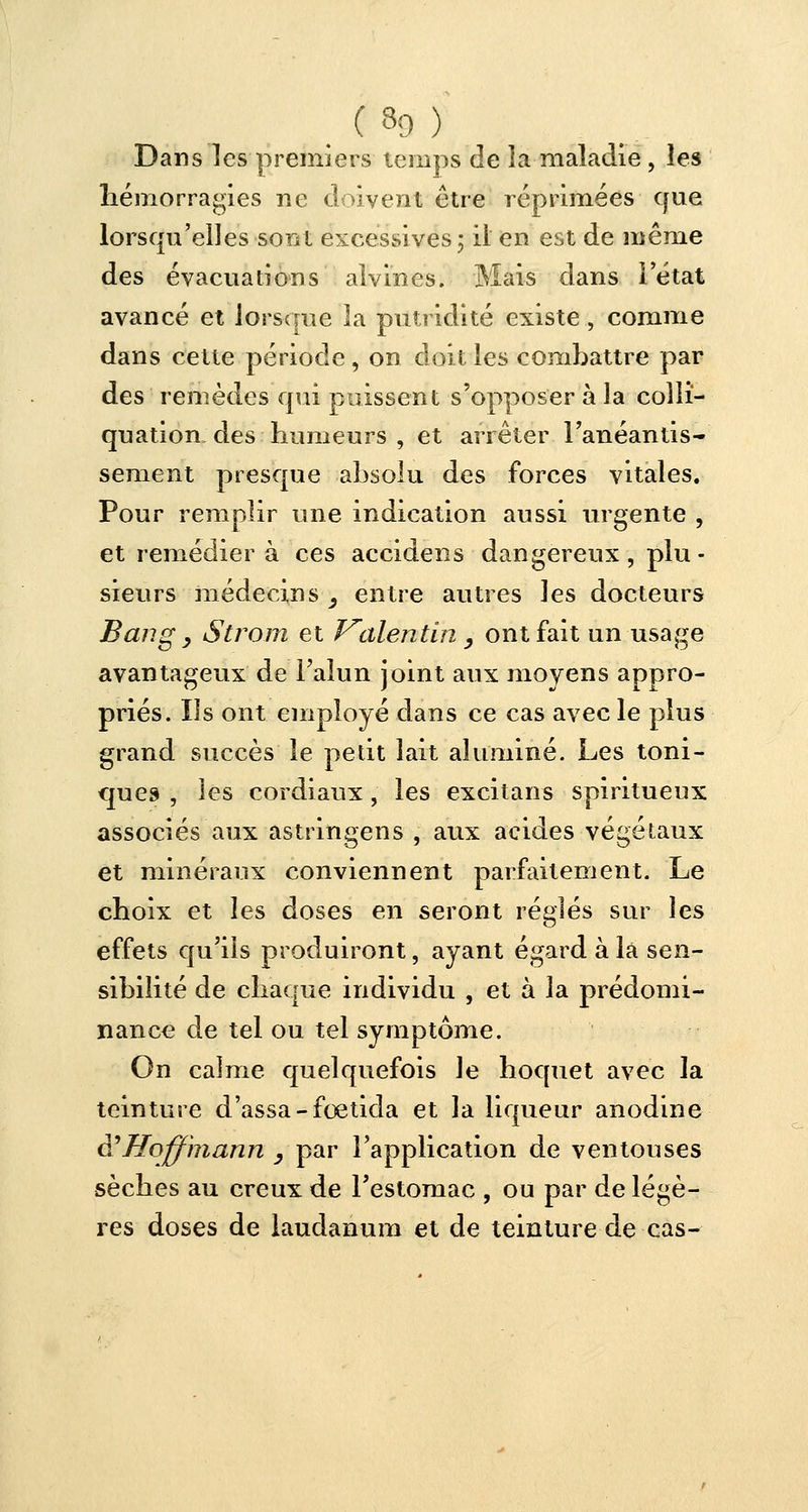 ( 8g ) Dans les premiers temps de la maladie , les hémorragies ne doivent être réprimées que lorsqu'elles som excessives ; il en est de même des évacuations alvines. Mais dans l'état avancé et lorsque la putridité existe, comme dans cette période, on doit les combattre par des remèdes qui puissent s'opposer à la collï- quation des humeurs , et arrêter l'anéantis- sèment presque absolu des forces vitales. Pour remplir une indication aussi urgente , et remédiera ces accidens dangereux, plu- sieurs médecins y entre autres les docteurs Bang y Strom et Valentin _, ont fait un usage avantageux de l'alun joint aux moyens appro- priés. Ils ont employé dans ce cas avec le plus grand succès le petit lait alumine. Les toni- ques , les cordiaux, les excitans spiritueux associés aux astringens , aux acides végétaux et minéraux conviennent parfaitement. Le choix et les doses en seront réglés sur les effets qu'ils produiront, ayant égard à la sen- sibilité de chaque individu , et à la prédomi- nance de tel ou tel symptôme. On calme quelquefois le hoquet avec la teinture d'assa-fœtida et la liqueur anodine è? Hoffmann y par l'application de ventouses sèches au creux de l'estomac , ou par de légè- res doses de laudanum et de teinture de cas-