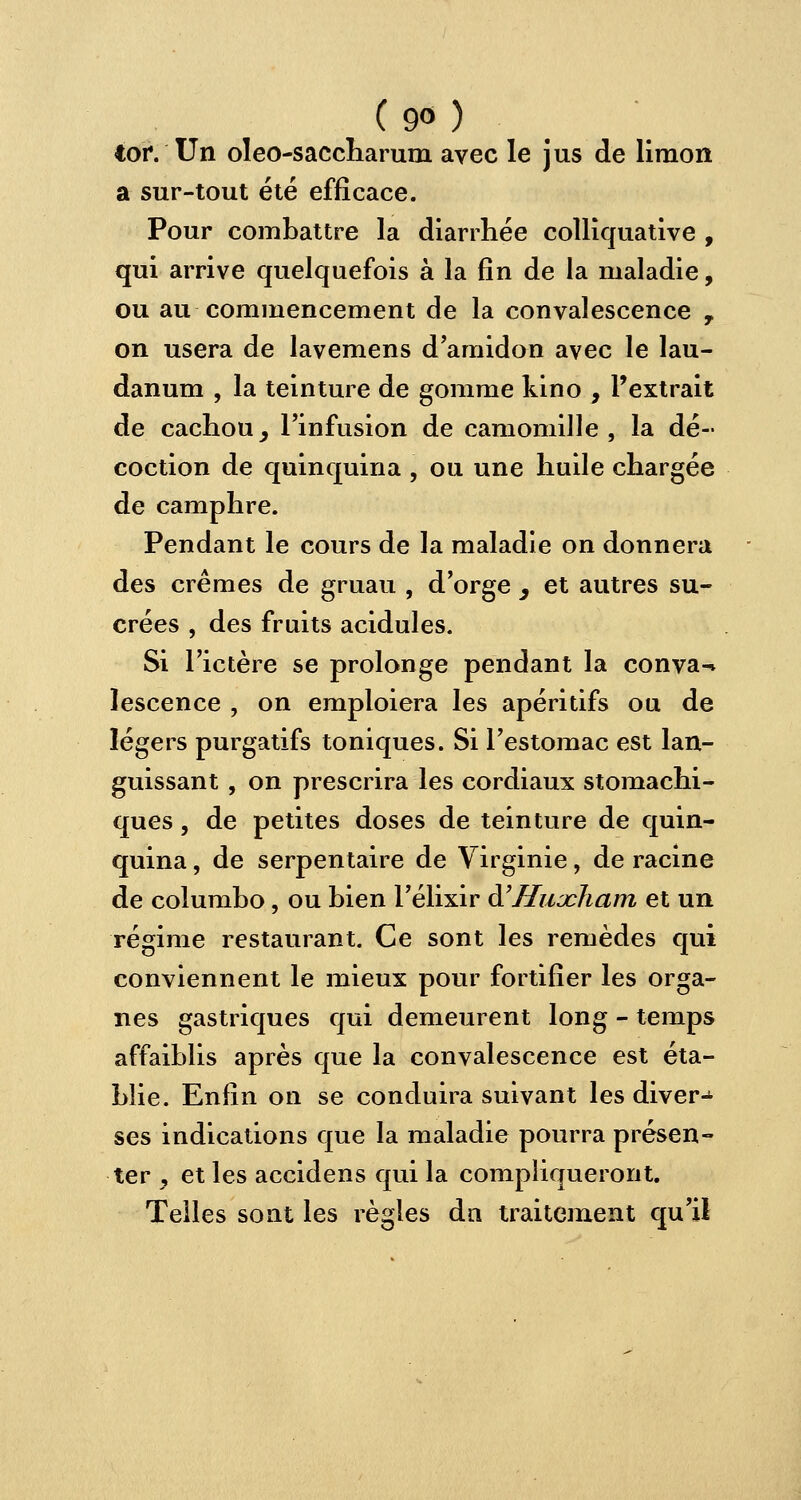 (9°) toi4. Un oleo-saccharum avec le jus de limon a sur-tout été efficace. Pour combattre la diarrhée colliquative , qui arrive quelquefois à la fin de la maladie, ou au commencement de la convalescence , on usera de lavemens d'amidon avec le lau- danum , la teinture de gomme kino , l'extrait de cachou, l'infusion de camomille, la dé- coction de quinquina , ou une huile chargée de camphre. Pendant le cours de la maladie on donnera des crèmes de gruau , d'orge , et autres su- crées , des fruits acidulés. Si l'ictère se prolonge pendant la conva-* lescence , on emploiera les apéritifs ou de légers purgatifs toniques. Si l'estomac est lan- guissant , on prescrira les cordiaux stomachi- ques , de petites doses de teinture de quin- quina , de serpentaire de Virginie, de racine de columbo, ou bien l'élixir à'Hujcham et un régime restaurant. Ce sont les remèdes qui conviennent le mieux pour fortifier les orga- nes gastriques qui demeurent long - temps affaiblis après que la convalescence est éta- blie. Enfin on se conduira suivant les divers ses indications que la maladie pourra présen- ter , et les accidens qui la compliqueront. Telles sont les règles dn traitement qu'il