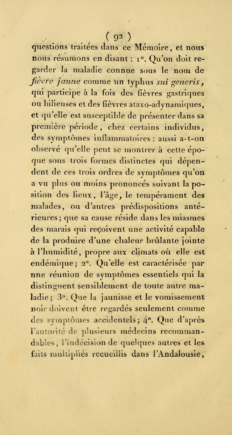 ......... , ., (<P) questions traitées dans ce Mémoire, et nous nous résumons en disant : i°. Qu'on doit re- garder la maladie connue sous le nom de fièvre jaune comme un typhus suî generîs, qui participe à la fois des fièvres gastriques ou bilieuses et des fièvres ataxo-adynamiques, et qu'elle est susceptible de présenter dans sa première période , chez certains individus, des symptômes inflammatoires: aussi a-t-on observé qu'elle peut se montrer à cette épo- que sous trois formes distinctes qui dépen- dent de ces trois ordres de symptômes qu'on a vu plus ou moins prononcés suivant la po- sition des lieux, lage, le tempérament des malades, ou d'autres prédispositions anté- rieures ; que sa cause réside dans les miasmes des marais qui reçoivent une activité capable de la produire d'une chaleur brûlante jointe à l'humidité, propre aux climats où elle est endémique; 2°. Qu'elle est caractérisée par une réunion de symptômes essentiels qui la distinguent sensiblement de toute autre ma- ladie; 3°. Que la jaunisse et le vomissement noir doivent être regardés seulement comme des symptômes accidentels; 4°« Que d'après l'autorité de plusieurs médecins recomman- dâmes, l'indécision de quelques autres et les faits multipliés recueillis dans l'Andalousie»