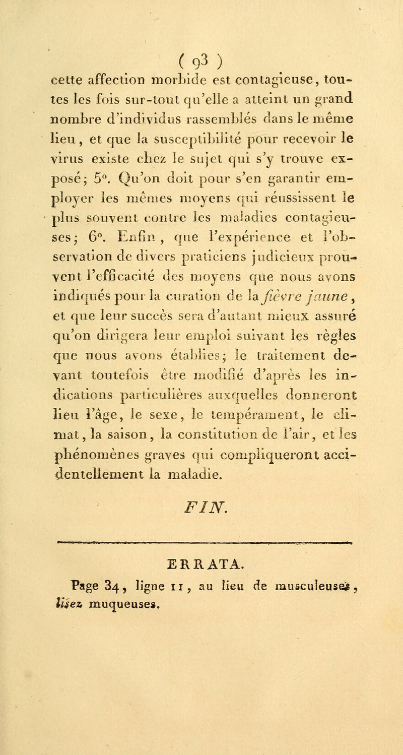 cette affection morbide est contagieuse, tou- tes les fois sur-tout qu'elle a atteint un grand nombre d'individus rassemblés dans le même lieu, et que la susceptibilité pour recevoir le virus existe cbez le sujet qui s'y trouve ex- posé; 5°. Qu'on doit pour s'en garantir em- ployer les mêmes moyens qui réussissent le plus souvent contre les maladies contagieu- ses; 6°. Enfin, que l'expérience et l'ob- servation de divers praticiens judicieux prou- vent l'efficacité des moyens que nous avons indiqués pour la euration de la fièvre jaune, et que leur succès sera d'autant mieux assuré qu'on dirigera leur emploi suivant les règles que nous avons établies; le traitement de- vant toutefois être modifié d'après les in- dications particulières auxquelles donneront lieu l'âge, le sexe, le tempérament, le cli- mat , la saison, la constitution de l'air, et les phénomènes graves qui compliqueront acci- dentellement la maladie. FIN. ERRATA. Page 34, ligne 11, au lieu de musculeuse*, lisez muqueuse».