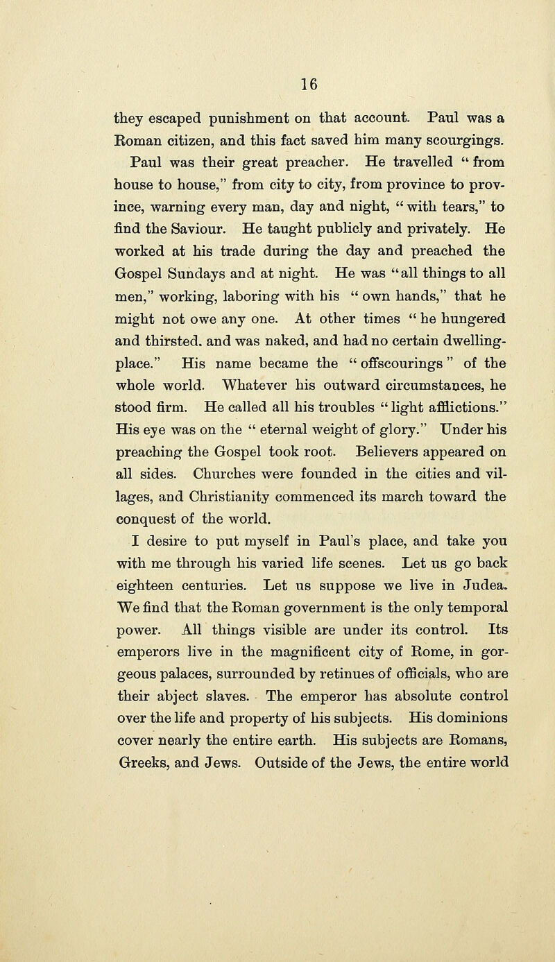 they escaped punishment on that account. Paul was a Eoman citizen, and this fact saved him many scourgings. Paul was their great preacher. He travelled ■ from house to house, from city to city, from province to prov- ince, warning every man, day and night,  with tears, to find the Saviour. He taught publicly and privately. He worked at his trade during the day and preached the Gospel Sundays and at night. He was  all things to all men, working, laboring with his  own hands, that he might not owe any one. At other times  he hungered and thirsted, and was naked, and had no certain dwelling- place. His name became the  offscourings of the whole world. Whatever his outward circumstances, he stood firm. He called all his troubles light afflictions. His eye was on the  eternal weight of glory. Under his preaching the Gospel took root. Believers appeared on all sides. Churches were founded in the cities and vil- lages, and Christianity commenced its march toward the conquest of the world. I desire to put myself in Paul's place, and take you with me through his varied life scenes. Let us go back eighteen centuries. Let us suppose we live in Judea. We find that the Roman government is the only temporal power. All things visible are under its control. Its emperors live in the magnificent city of Rome, in gor- geous palaces, surrounded by retinues of officials, who are their abject slaves. The emperor has absolute control over the life and property of his subjects. His dominions cover nearly the entire earth. His subjects are Romans, Greeks, and Jews. Outside of the Jews, the entire world