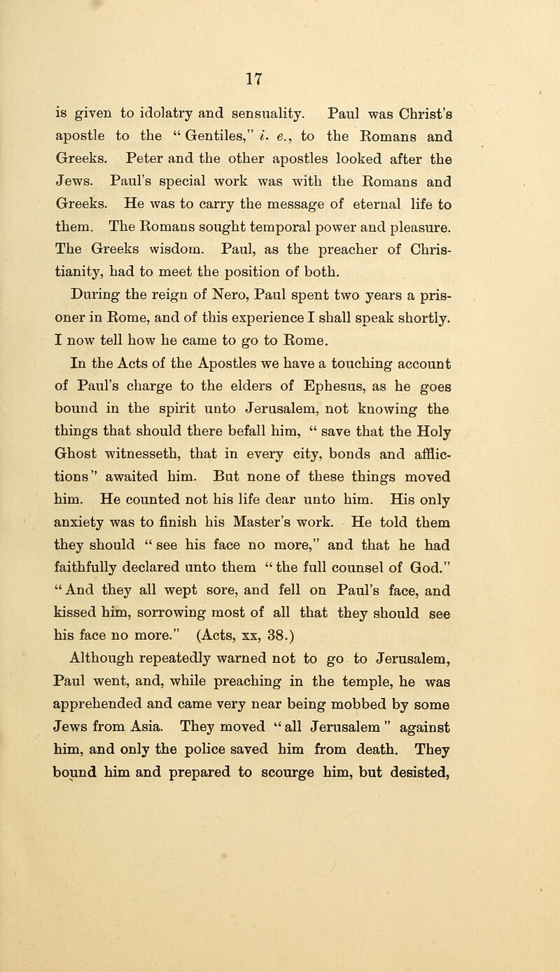 is given to idolatry and sensuality. Paul was Christ's apostle to the  Gentiles, i. e., to the Romans and Greeks. Peter and the other apostles looked after the Jews. Paul's special work was with the Romans and Greeks. He was to carry the message of eternal life to them. The Romans sought temporal power and pleasure. The Greeks wisdom. Paul, as the preacher of Chris- tianity, had to meet the position of both. During the reign of Nero, Paul spent two years a pris- oner in Rome, and of this experience I shall speak shortly. I now tell how he came to go to Rome. In the Acts of the Apostles we have a touching account of Paul's charge to the elders of Ephesus, as he goes bound in the spirit unto Jerusalem, not knowing the things that should there befall him,  save that the Holy Ghost witnesseth, that in every city, bonds and afflic- tions awaited him. But none of these things moved him. He counted not his life dear unto him. His only anxiety was to finish his Master's work. He told them they should  see his face no more, and that he had faithfully declared unto them  the full counsel of God. And they all wept sore, and fell on Paul's face, and kissed him, sorrowing most of all that they should see his face no more. (Acts, xx, 38.) Although repeatedly warned not to go to Jerusalem, Paul went, and, while preaching in the temple, he was apprehended and came very near being mobbed by some Jews from Asia. They moved  all Jerusalem  against him, and only the police saved him from death. They bound him and prepared to scourge him, but desisted,