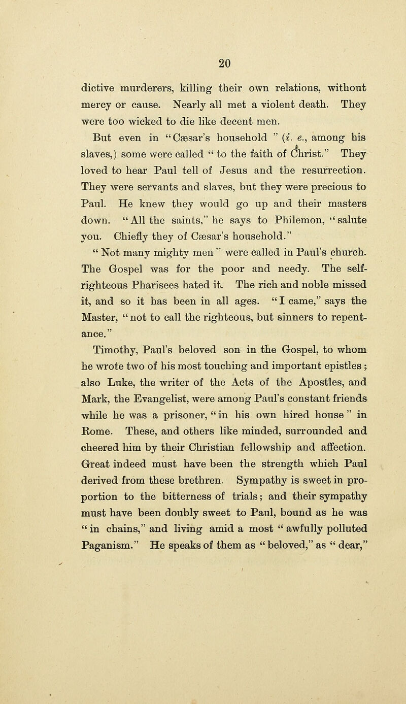 dictive murderers, killing their own relations, without mercy or cause. Nearly all met a violent death. They were too wicked to die like decent men. But even in Caesar's household  (^. e., among his slaves,) some were called  to the faith of Christ. They loved to hear Paul tell of Jesus and the resurrection. They were servants and slaves, but they were precious to Paul. He knew they would go up and their masters down. All the saints, he says to Philemon,  salute you. Chiefly they of Caesar's household.  Not many mighty men  were called in Paul's church. The Gospel was for the poor and needy. The self- righteous Pharisees hated it. The rich and noble missed it, and so it has been in all ages.  I came, says the Master,  not to call the righteous, but sinners to repent- ance. Timothy, Paul's beloved son in the Gospel, to whom he wrote two of his most touching and important epistles; also Luke, the writer of the Acts of the Apostles, and Mark, the Evangelist, were among Paul's constant friends while he was a prisoner,  in his own hired house  in Rome. These, and others like minded, surrounded and cheered him by their Christian fellowship and affection. Great indeed must have been the strength which Paul derived from these brethren. Sympathy is sweet in pro- portion to the bitterness of trials; and their sympathy must have been doubly sweet to Paul, bound as he was  in chains, and living amid a most  awfully polluted Paganism. He speaks of them as  beloved, as  dear,