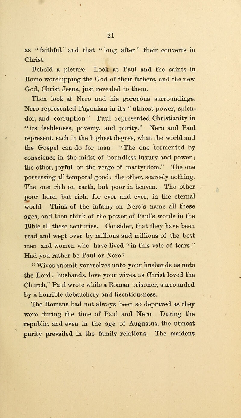 as faithful, and that long after their converts in Christ. Behold a picture. Look at Paul and the saints in Rome worshipping the God of their fathers, and the new God, Christ Jesus, just revealed to them. Then look at Nero and his gorgeous surroundings. Nero represented Paganism in its  utmost power, splen- dor, and corruption. Paul represented Christianity in  its feebleness, poverty, and purity. Nero and Paul represent, each in the highest degree, what the world and the Gospel can do for man. The one tormented by conscience in the midst of boundless luxury and power ; the other, joyful on the verge of martj^rdom. The one possessing all temporal good; the other, scarcely nothing. The one rich on earth, but poor in heaven. The other poor here, but rich, for ever and ever, in the eternal world. Think of the infamy on Nero's name all these ages, and then think of the power of Paul's words in the Bible all these centuries. Consider, that they have been read and wept over by millions and millions of the best men and women who have lived in this vale of tears. Had you rather be Paul or Nero ?  Wives submit yourselves unto your husbands as unto the Lord; husbands, love your wives, as Christ loved the Church, Paul wrote while a Roman prisoner, surrounded by a horrible debauchery and licentiousness. The Romans had not always been so depraved as they were during the time of Paul and Nero. During the republic, and even in the age of Augustus, the utmost purity prevailed in the family relations. The maidens