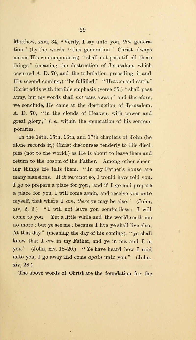 Matthew, xxvi, 34, Verily, I say unto you, this genera- tion  (by the words  this generation  Christ always means His contemporaries)  shall not pass till all these things  (meaning the destruction of Jerusalem, which occurred A. D. 70, and the tribulation preceding it and His second coming,) be fulfilled. Heaven and earth, Christ adds with terrible emphasis (verse 35,) shall pass away, but my words shall not pass away ; and therefore, we conclude, He came at the destruction of Jerusalem, A. D. 70, in the clouds of Heaven, with power and great glory; i. e., within the generation of his contem- poraries. In the 14th, 15th, 16th, and 17th chapters of John (he alone records it,) Christ discourses tenderly to His disci- ples (not to the world,) as He is about to leave them and return to the bosom of the Father. Among other cheer- ing things He tells them, '' In my Father's house are many mansions. If it loere not so, I would have told you. I go to prepare a place for you; and if I go and prepare a place for you, I will come again, and receive you unto myself, that where I am, there ye may be also. (John, xiv, 2, 3.)  I will not leave you comfortless; I will come to you. Yet a little while and the world seeth me no more ; but ye see me; because I live ye shall live also. At that day  (meaning the day of his coming), '' ye shall know that I am in my Father, and ye in me, and I in you. (John, xiv, 18-20.) Ye have heard how I said unto you, I go away and come again unto you. (John, xiv, 28.) The above words of Christ are the foundation for the