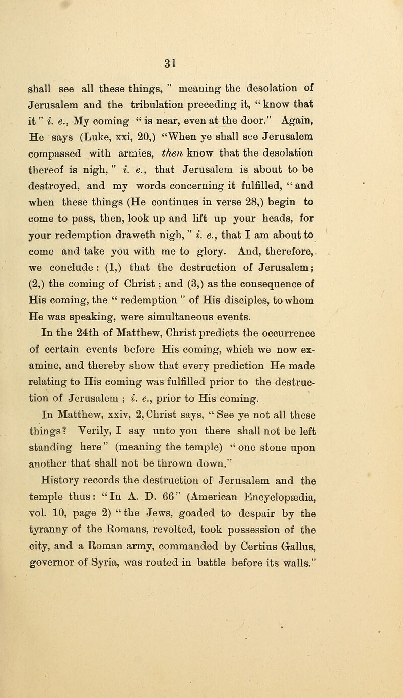 shall see all these things,  meaning- the desolation of Jerusalem and the tribulation preceding it,  know that it  i. e., My coming  is near, even at the door. Again, He says (Luke, xxi, 20,) When ye shall see Jerusalem compassed with armies, then know that the desolation thereof is nigh,  i. e., that Jerusalem is about to be destroyed, and my words concerning it fulfilled,  and when these things (He continues in verse 28,) begin to come to pass, then, look up and lift up your heads, for your redemption draweth nigh,  i. e., that I am about to come and take you with me to glory. And, therefore,, we conclude: (1,) that the destruction of Jerusalem; (2,) the coming of Christ; and (3,) as the consequence of His coming, the  redemption  of His disciples, to whom He was speaking, were simultaneous events. In the 24th of Matthew, Christ predicts the occurrence of certain events before His coming, which we now ex- amine, and thereby show that every prediction He made relating to His coming was fulfilled prior to the destruc- tion of Jerusalem ; ^. e., prior to His coming. In Matthew, xxiv, 2, Christ says,  See ye not all these things? Verily, I say unto you there shall not be left standing here (meaning the temple)  one stone upon another that shall not be thrown down. History records the destruction of Jerusalem and the temple thus: In A. D. 66 (American Encyclopaedia, vol. 10, page 2)  the Jews, goaded to despair by the tyranny of the Romans, revolted, took possession of the city, and a Roman army, commanded by Certius Gallus, governor of Syria, was routed in battle before its walls.