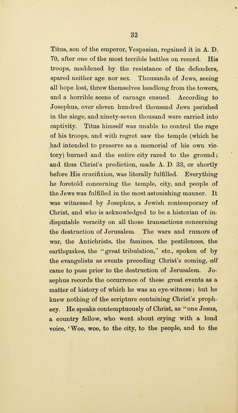 Titus, son of the emperor, Vespasian, regained it in A. D. 70, after one of the most terrible battles on record. His troops, maddened by the resistance of the defenders, spared neither age nor sex. Thousands of Jews, seeing all hope lost, threw themselves headlong from the towers, and a horrible scene of carnage ensued. According to Josephus, over eleven hundred thousand Jews perished in the siege, and ninety-seven thousand were carried into captivity. Titus himself was unable to control the rage of his troops, and with regret saw the temple (which he ,had intended to preserve as a memorial of his own vic- tory) burned and the entire city razed to the ground; and thus Christ's prediction, made A. D. 33, or shortly before His crucifixion, was literally fulfilled. Everything he foretold concei'ning the temple, city, and people of the Jews was fulfilled in the most astonishing manner. It was witnessed by Josephus, a Jewish contemporary of Christ, and who is acknowledged to be a historian of in- disputable veracity on all those transactions concerning the destruction of Jerusalem. The wars and rumors of war, the Antichrists, the famines, the pestilences, the earthquakes, the  great tribulation, etc., spoken of by the evangelists as events preceding Christ's coming, all came to pass prior to the destruction of Jerusalem. Jo- sephus records the occurrence of these great events as a matter of history of which he was an eye-witness; but he knew nothing of the scripture containing Christ's proph- ecy. He speaks contemptuously of Christ, as  one Jesus, a country fellow, who went about crying with a loud voice, 'Woe, woe, to the city, to the people, and to the