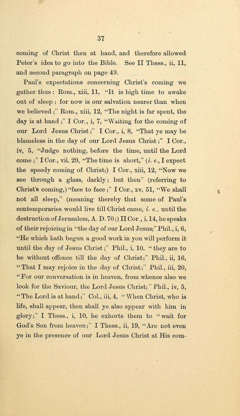 coming of Christ then at hand, and therefore allowed Peter's idea to go into the Bible. See 11 Thess., ii, 11, and second paragraph on page 49. Paul's expectations concerning Christ's coming we gather thus : Rom., xiii, 11, It is high time to awake out of sleep ; for now is our salvation nearer than when we believed; Rom., xiii, 12, The night is far spent, the day is at hand ; I Cor., i, 7, Waiting for the coming of our Lord Jesus Christ; I Cor., i, 8, That ye may be blameless in the day of our Lord Jesus Christ; I Cor., iv, 5, Judge nothing, before the time, until the Lord come ; I Cor., vii. 29, The time is short, (^. e., I expect the speedy coming of Christ;) I Cor., xiii, 12, Now we see through a glass, darkly; but then (referring to Christ's coming,) face to face ; I Cor., xv, 51, We shall not all sleep, (meaning thereby that some of Paul's contemporaries would live till Christ came, i. e., until the destruction of Jerusalem, A. D. 70;) IlCor., i, 14, bespeaks of their rejoicing in the day of our Lord Jesus;Phil., i, 6, He which hath begun a good work in you will perform it until the day of Jesus Christ; Phil., i, 10,  they are to be without offence till the day of Christ; Phil., ii, 16, That I may rejoice in the day of Christ; Phil., iii, 20, For our conversation is in heaven, from whence also we look for the Saviour, the Lord Jesus Christ; Phil., iv, 5, The Lord is at hand; Col, iii, 4,  When Christ, who is life, shall appear, then shall ye also appear with him in glory; I Thess., i, 10, he exhorts them to wait for God's Son from heaven; I Thess., ii, 19, Are not even ye in the presence of our Lord Jesus Christ at His com-