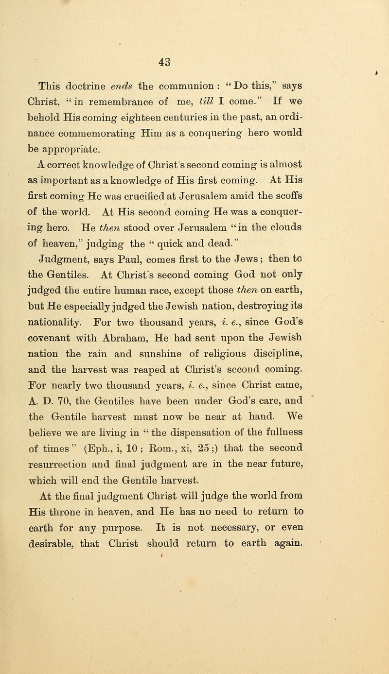 This doctrine ends the communion :  Do this, says Christ, in remembrance of me, till I come. If we behold His coming eighteen centuries in the past, an ordi- nance commemorating Him as a conquering hero would be appropriate. A correct knowledge of Christ's second coming is almost as important as a knowledge of His first coming. At His first coming He was crucified at Jerusalem amid the scoffs of the world. At His second coming He was a conquer- ing hero. He then stood over Jerusalem in the clouds of heaven, judging the  quick and dead. Judgment, says Paul, comes first to the Jews; then to the Gentiles. At Christ's second coming God not only judged the entire human race, except those then on earth, but He especially judged the Jewish nation, destroying its nationality. For two thousand years, i. e., since God's covenant with Abraham, He had sent upon the Jewish nation the rain and sunshine of religious discipline, and the harvest was reaped at Christ's second coming. For nearly two thousand years, i. e., since Christ came, A. D. 70, the Gentiles have been under God's care, and the Gentile harvest must now be near at hand. We believe we are living in  the dispensation of the fullness of times (Eph., i, 10; Kom., xi, 25;) that the second resurrection and final judgment are in the near future, which will end the Gentile harvest. At the final judgment Christ will judge the world from His throne in heaven, and He has no need to return to earth for any purpose. It is not necessary, or even desirable, that Christ should return to earth again.