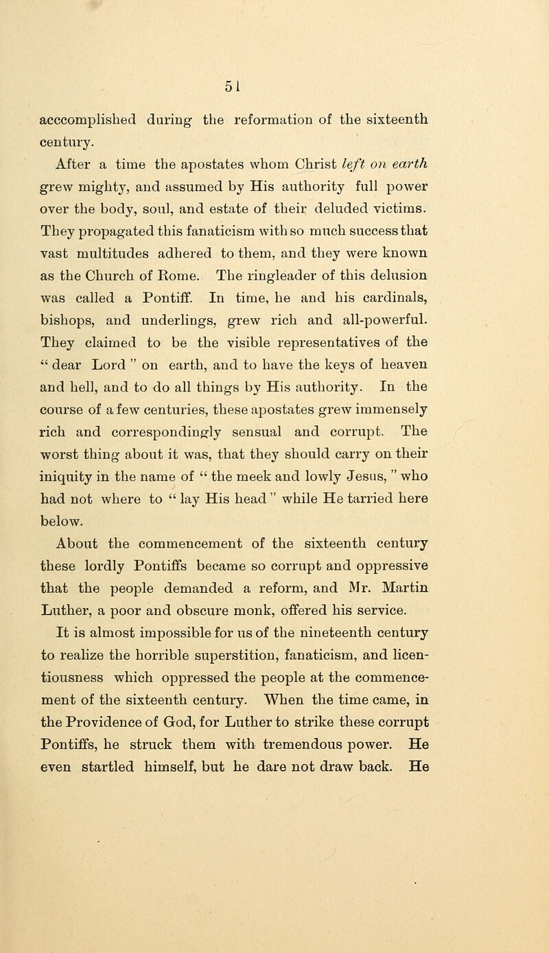 acccomplished during the reformation of the sixteenth century. After a time the apostates whom Christ left on earth grew mighty, and assumed by His authority full power over the body, soul, and estate of their deluded victims. They propagated this fanaticism with so miich success that vast multitudes adhered to them, and they were known as the Church of Rome. The ringleader of this delusion was called a Pontiff. In time, he and his cardinals, bishops, and underlings, grew rich and all-powerful. They claimed to be the visible representatives of the dear Lord on earth, and to have the keys of heaven and hell, and to do all things by His authority. In the course of a few centuries, these apostates grew immensely rich and correspondingly sensual and corrupt. The worst thing about it was, that they should carry on their iniquity in the name of the meek and lowly Jesus, who had not where to lay His head while He tarried here below. About the commencement of the sixteenth century these lordly Pontiffs became so corrupt and oppressive that the people demanded a reform, and Mr. Martin Luther, a poor and obscure monk, offered his service. It is almost impossible for us of the nineteenth century to realize the horrible superstition, fanaticism, and licen- tiousness which oppressed the people at the commence- ment of the sixteenth century. When the time came, in the Providence of God, for Luther to strike these corrupt Pontiffs, he struck them with tremendous power. He even startled himself, but he dare not draw back. He