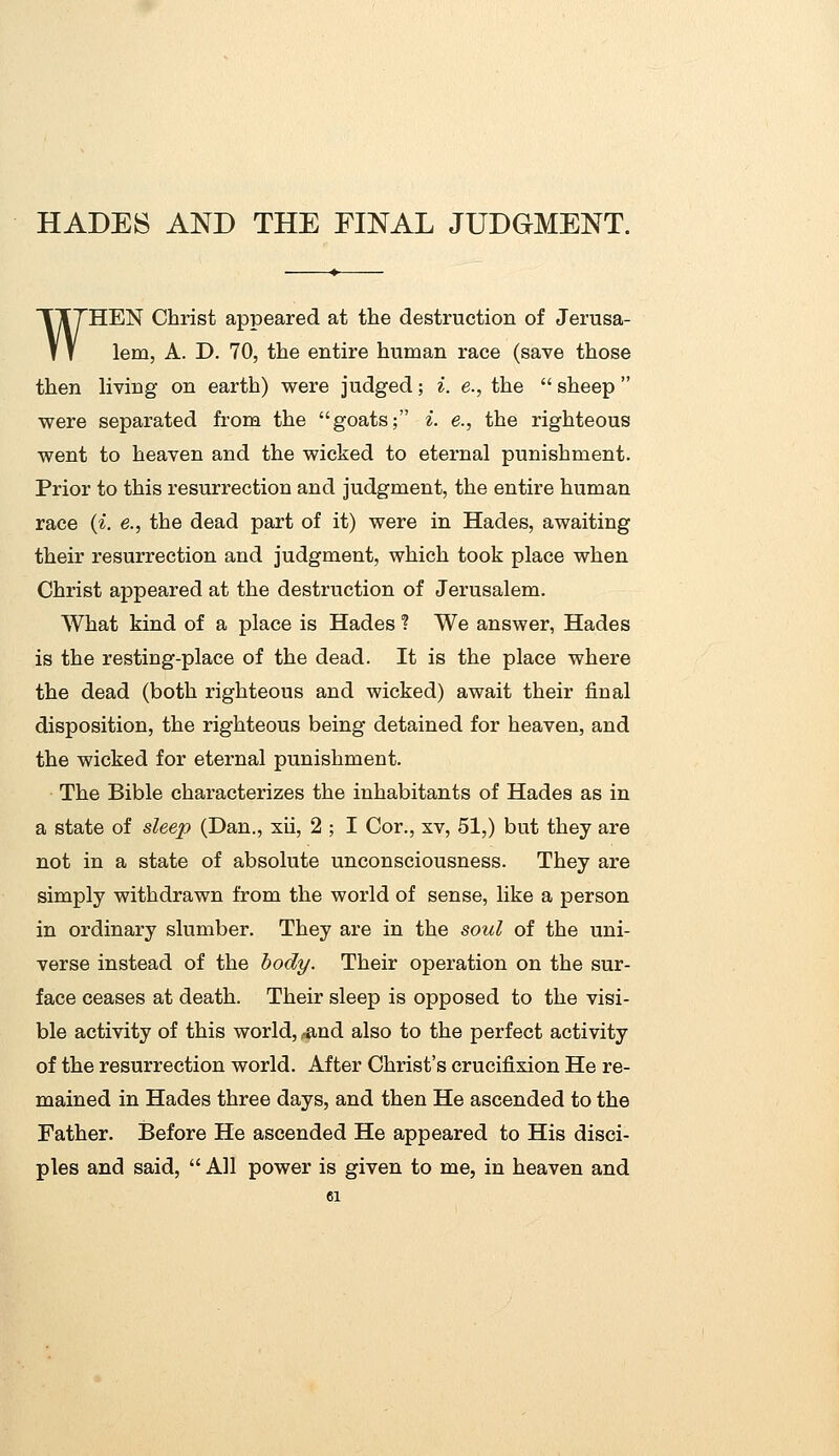 WHEN Christ appeared at the destruction of Jerusa- lem, A. D. 70, the entire human race (save those then living on earth) were judged; i. e., the  sheep  were separated from the goats; i. e., the righteous went to heaven and the wicked to eternal punishment. Prior to this resurrection and judgment, the entire human race (i. e., the dead part of it) were in Hades, awaiting their resurrection and judgment, which took place when Christ appeared at the destruction of Jerusalem. What kind of a place is Hades ? We answer, Hades is the resting-place of the dead. It is the place where the dead (both righteous and wicked) await their final disposition, the righteous being detained for heaven, and the wicked for eternal punishment. The Bible characterizes the inhabitants of Hades as in a state of sleep (Dan., xii, 2 ; I Cor., xv, 51,) but they are not in a state of absolute unconsciousness. They are simply withdrawn from the world of sense, like a person in ordinary slumber. They are in the soul of the uni- verse instead of the body. Their operation on the sur- face ceases at death. Their sleep is opposed to the visi- ble activity of this world, ^nd also to the perfect activity of the resurrection world. After Christ's crucifixion He re- mained in Hades three days, and then He ascended to the Father. Before He ascended He appeared to His disci- ples and said,  All power is given to me, in heaven and