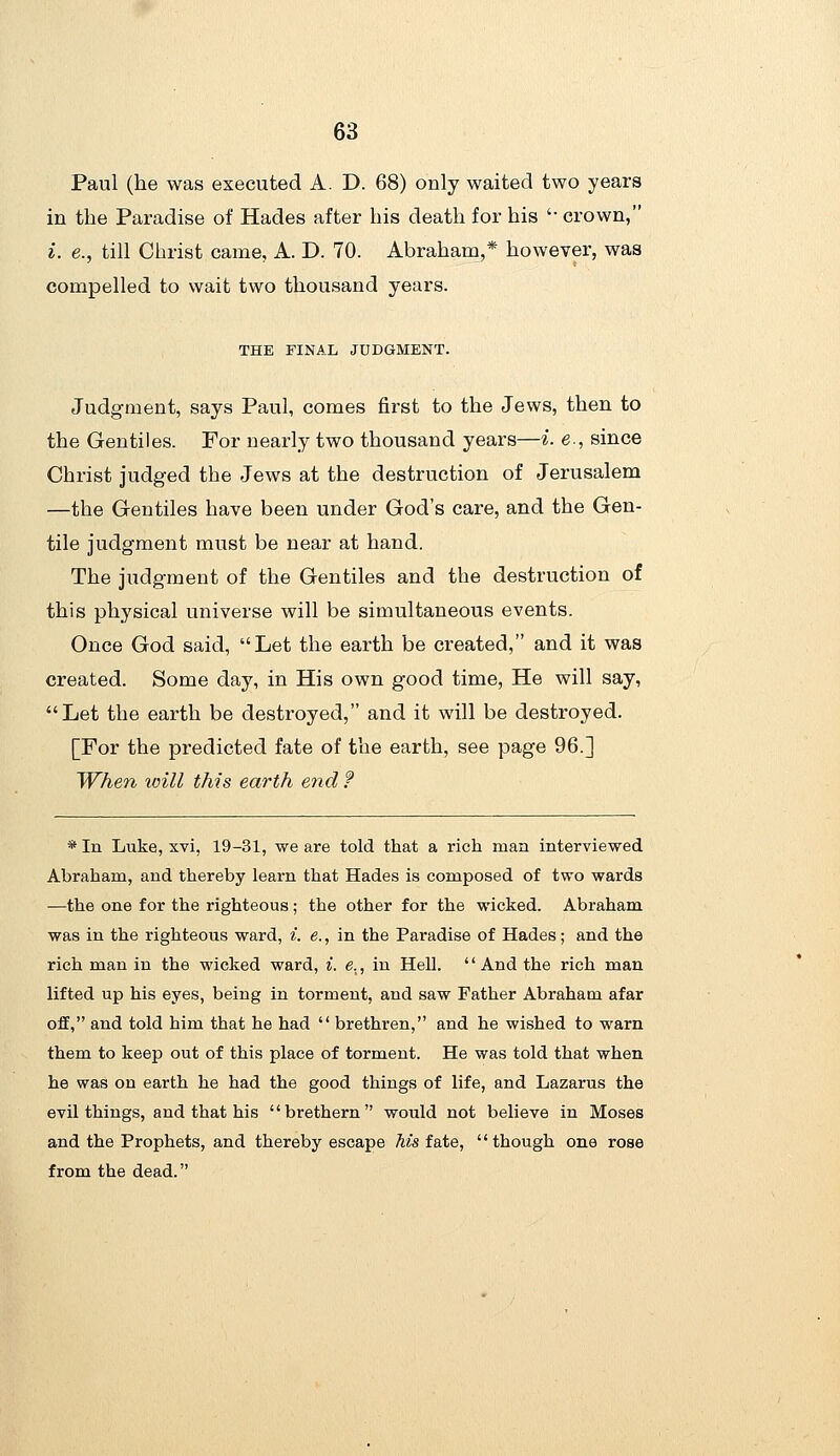 Paul (he was executed A. D. 68) only waited two years in the Paradise of Hades after his death for his '• crown, i. e., till Christ came, A. D. 70. Abraham,* however, was compelled to wait two thousand years. THE FINAL JUDGMENT. Judgment, says Paul, comes first to the Jews, then to the Gentiles. For nearly two thousand years—i. e , since Christ judged the Jews at the destruction of Jerusalem —the Gentiles have been under God's care, and the Gen- tile judgment must be near at hand. The judgment of the Gentiles and the destruction of this physical universe will be simultaneous events. Once God said, Let the earth be created, and it was created. Some day, in His own good time. He will say, Let the earth be destroyed, and it will be destroyed. [For the predicted fate of the earth, see page 96.] When loill this earth end f * In Luke, xvi, 19-31, we are told that a rich man interviewed Abraham, and thereby learn that Hades is composed of two wards —the one for the righteous; the other for the wicked. Abraham was in the righteous ward, i. e., in the Paradise of Hades; and the rich man in the wicked ward, i. e., in Hell. '' And the rich man lifted up his eyes, being in torment, and saw Father Abraham afar off, and told him that he had  brethren, and he wished to warn them to keep out of this place of torment. He was told that when he was on earth he had the good things of life, and Lazarus the evil things, and that his brethern would not believe in Moses and the Prophets, and thereby escape ^is fate, though one rose from the dead.