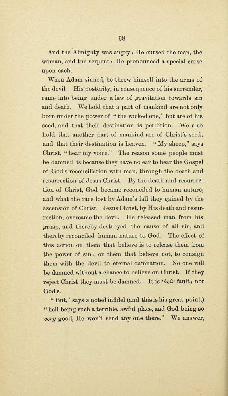 And the Almighty was angry ; He cursed the man, the woman, and the serpent; He pronounced a special curse upon each. When Adam sinned, he threw himself into the arms of the devil. His posterity, in consequence of his surrender, came into being under a law of gravitation towards sin and death. We hold that a part of mankind are not only born under the power of the wicked one, but are of his seed, and that their destination is perdition. We also hold that another part of mankind are of Christ's seed, and that their destination is heaven. My sheep, says Christ, hear my voice. The reason some people must be damned is because they have no ear to hear the Gospel of God's reconciliation with man, through the death and resurrection of Jesus Christ. By the death and resurrec- tion of Christ, God became reconciled to human nature, and what the race lost by Adam's fall they gained by the ascension of Christ. Jesus Christ, by His death and resur- rection, overcame the devil. He released man from his grasp, and thereby destroyed the cause of all sin, and thereby reconciled human nature to God. The effect of this action on them that believe is to release them from the power of sin ; on them that believe not, to consign them with the devil to eternal damnation. No one will be damned without a chance to believe on Christ. If they reject Christ they must be damned. It is their fault; not God's. But, says a noted infidel (and this is his great point,) hell being such a terrible, awful place, and God being so very good. He won't send any one there. We answer,