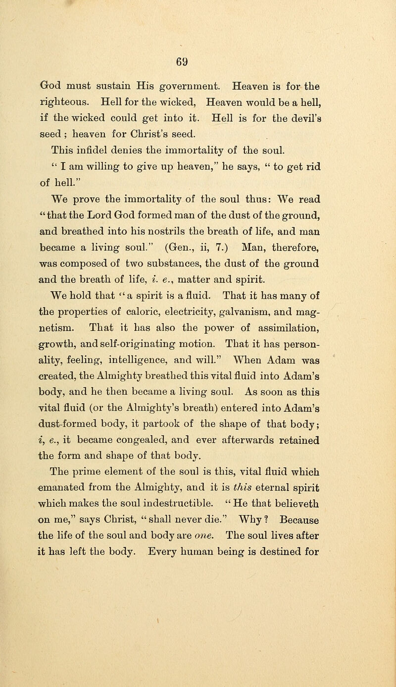 God must sustain His government. Heaven is for the righteous. Hell for the wicked, Heaven would be a hell, if the wicked could get into it. Hell is for the devil's seed ; heaven for Christ's seed. This infidel denies the immortality of the soul.  I am willing to give up heaven, he says,  to get rid of hell. We prove the immortality of the soul thus: We read *' that the Lord God formed man of the dust of the ground, and breathed into his nostrils the breath of life, and man became a living soul. (Gen., ii, 7.) Man, therefore, was composed of two substances, the dust of the ground and the breath of life, ^. e., matter and spirit. We hold that  a spirit is a fluid. That it has many of the properties of caloric, electricity, galvanism, and mag- netism. That it has also the power of assimilation, growth, and self-originating motion. That it has person- ality, feeling, intelligence, and will. When Adam was created, the Almighty breathed this vital fluid into Adam's body, and he then became a living soul. As soon as this vital fluid (or the Almighty's breath) entered into Adam's dust-formed body, it partook of the shape of that body; i, e., it became congealed, and ever afterwards retained the form and shape of that body. The prime element of the soul is this, vital fluid which emanated from the Almighty, and it is this eternal spirit which makes the soul indestructible.  He that believeth on me, says Christ, shall never die. Why? Because the life of the soul and body are one. The soul lives after it has left the body. Every human being is destined for