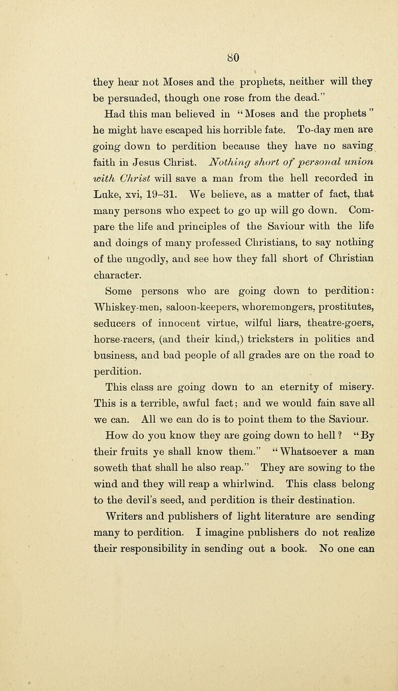 they hear not Moses and the prophets, neither will they be persuaded, though one rose from the dead. Had this man believed in  Moses and the prophets  he might have escaped his horrible fate. To-day men are going down to perdition because they have no saving faith in Jesus Christ. Nothing short of personal union with Christ will save a man from the hell recorded in Luke, xvi, 19-31. We believe, as a matter of fact, that many persons who expect to go up will go down. Com- pare the life and principles of the Saviour with the life and doings of many professed Christians, to say nothing of the ungodly, and see how they fall short of Christian character. Some persons who are going down to perdition: Whiskey-men, saloon-keepers, whoremongers, prostitutes, seducers of innocent virtue, wilful liars, theatre-goers, horse-racers, (and their kind,) tricksters in politics and business, and bad people of all grades are on the road to perdition. This class are going down to an eternity of misery. This is a terrible, awful fact; and we would fain save all we can. All we can do is to point them to the Saviour. How do you know they are going down to hell ?  By their fruits ye shall know them. Whatsoever a man soweth that shall he also reap. They are sowing to the wind and they will reap a whirlwind. This class belong to the devil's seed, and perdition is their destination. Writers and publishers of light literature are sending many to perdition. I imagine publishers do not realize their responsibility in sending out a book. No one can