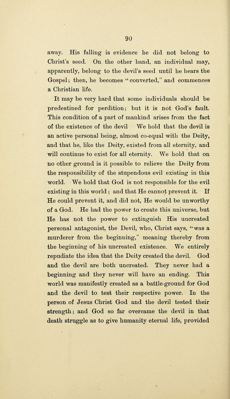 away. His falling is evidence he did not belong to Christ's seed. On the other hand, an individual may, apparently, belong to the devil's seed until he hears the Gospel; then, he becomes  converted, and commences a Christian life. It may be very hard that some individuals should be predestined for perdition; but it is not God's fault. This condition of a part of mankind arises from the fact of the existence of the devil We hold that the devil is an active personal being, almost co-equal with the Deity, and that he, like the Deity, existed from all eternity, and will continue to exist for all eternity. We hold that on no other ground is it possible to relieve the Deity from the responsibility of the stupendous evil existing in this world. We hold that God is not responsible for the evil existing in this world ; and that He cannot prevent it. If He could prevent it, and did not. He would be unworthy of a God. He had the power to create this universe, but He has not the power to extinguish His uncreated personal antagonist, the Devil, who, Christ says, was a murderer from the beginning, meaning thereby from the beginning of his uncreated existence. We entirely repudiate the idea that the Deity created the devil. God and the devil are both uncreated. They never had a beginning and they never will have an ending. This world was manifestly created as a battle-ground for God and the devil to test their respective power. In the person of Jesus Christ God and the devil tested their strength; and God so far overcame the devil in that death struggle as to give humanity eternal life, provided