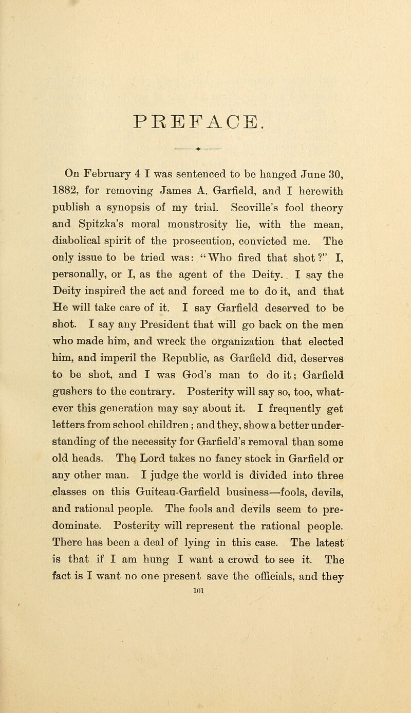 PREFACE. On February 4 I was sentenced to be hanged June 30, 1882, for removing James A. Garfield, and I herewith publish a synopsis of my trial. Scoville's fool theory and Spitzka's moral monstrosity lie, with the mean, diabolical spirit of the prosecution, convicted me. The only issue to be tried was: Who fired that shot? I, personally, or I, as the agent of the Deity.. I say the Deity inspired the act and forced me to do it, and that He will take care of it. I say Garfield deserved to be shot. I say any President that will go back on the men who made him, and wreck the organization that elected him, and imperil the Republic, as Garfield did, deserves to be shot, and I was God's man to do it; Garfield gushers to the contrary. Posterity will say so, too, what- ever this generation may say about it. I frequently get letters from school-children; and they, show a better under- standing of the necessity for Garfield's removal than some old heads. The Lord takes no fancy stock in Garfield or any other man. I judge the world is divided into three classes on this Guiteau-Garfield business—fools, devils, and rational people. The fools and devils seem to pre- dominate. Posterity will represent the rational people. There has been a deal of lying in this case. The latest is that if I am hung I want a crowd to see it. The fact is I want no one present save the officials, and they