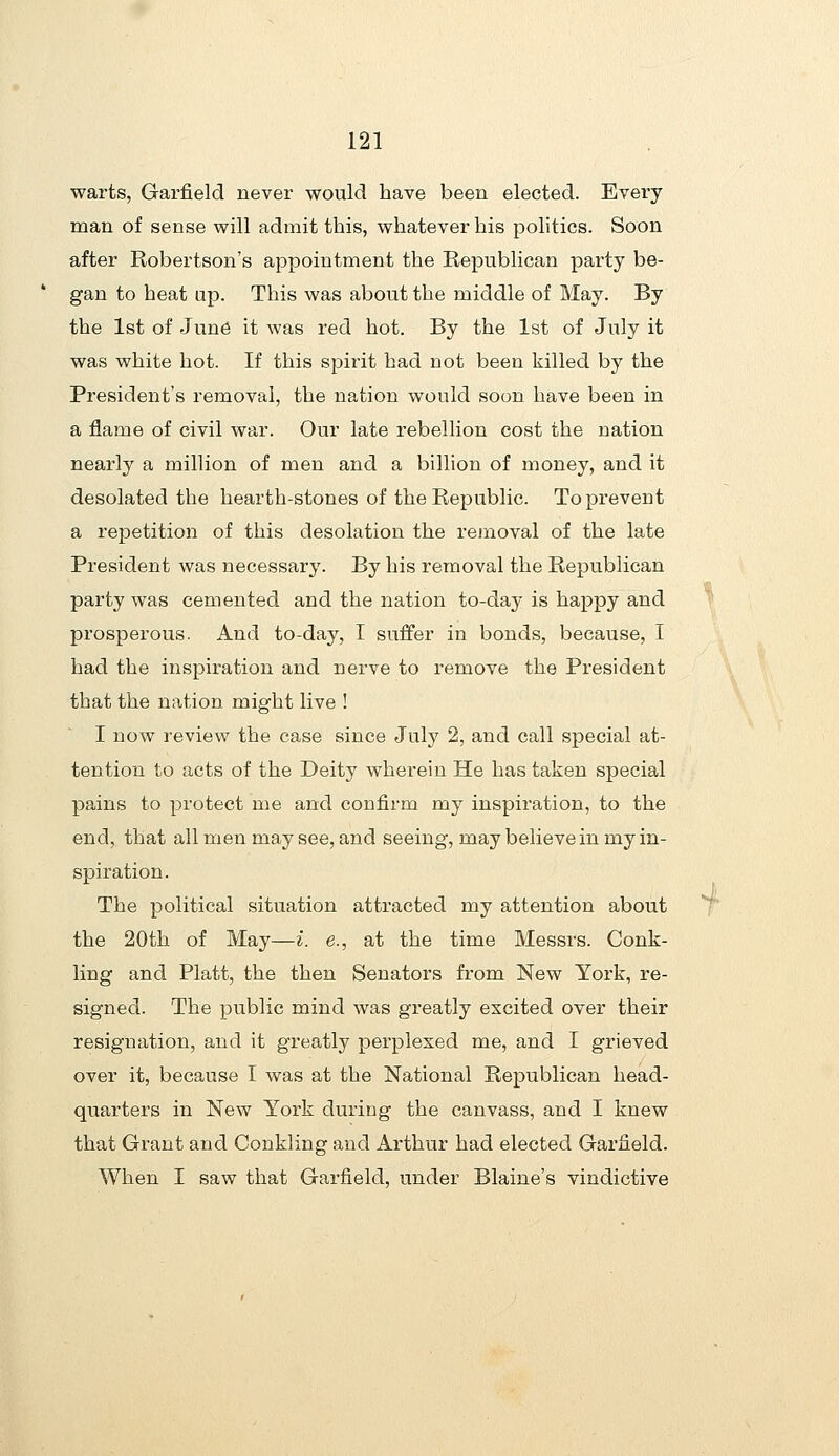 warts, Garfield never would have been elected. Every man of sense will admit this, whatever his politics. Soon after Robertson's appointment the Republican party be- gan to heat up. This was about the middle of May. By the 1st of June it was red hot. By the 1st of July it was white hot. If this spirit had not been killed by the President's removal, the nation would soon have been in a flame of civil war. Our late rebellion cost the nation nearly a million of men and a billion of money, and it desolated the hearth-stones of the Republic. To prevent a rejDetition of this desolation the removal of the late President was necessary. By his removal the Republican party was cemented and the nation to-day is happy and prosperous. And to-day, I suffer in bonds, because, I had the inspiration and nerve to remove the President that the nation might live ! I now review the case since July 2, and call special at- tention to acts of the Deity wherein He has taken special pains to protect me and confirm my inspiration, to the end, that all men may see, and seeing, may believe in my in- spiration. The political situation attracted my attention about the 20th of May—i. e., at the time Messrs. Conk- ling and Piatt, the then Senators from New York, re- signed. The public mind was greatly excited over their resignation, and it greatly perplexed me, and I grieved over it, because I was at the National Republican head- quarters in New York during the canvass, and I knew that Grant and Conkling and Arthur had elected Garfield. When I saw that Garfield, under Blaine's vindictive