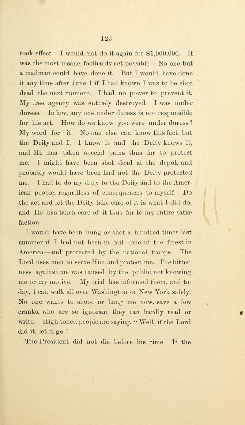 took effect. I would not do it again for $1,000,000. It was the most insane, foolhardy act possible. No one but a madman could have done it. But I would have done it any time after June 1 if I had known I was to be shot dead the next moment. I had no power to prevent it. My free agency was entirely destroyed. I was under duress. In law, any one under duress is not responsible for his act. How do we know you were under duress ? My word for it. No one else can know this fact but the Deity and I. I know it and the Deity knows it, and He has taken special pains thus far to protect me. T might have been shot dead at the depot, and probably would have been had not the Deity protected me. I had to do my duty to the Deity and to the Amer- ican people, regardless of consequences to myself. Do the act and let the Deity take care of it is what I did do, and He has taken care of it thus far to my entire satis- faction. I would have been hung or shot a hundred times last summer if I had not been in jail—one of the finest in America—and protected by the national troops. The Lord uses men to serve Him and protect me. The bitter- ness against me was caused by the public not knowing me or my motive. My trial has informed them, and to- day, I can walk all over Washington or New York safely. No one wants to shoot or hang me now, save a few cranks, who are so ignorant they can hardly read or write. High-toned people are saying,  Well, if the Lord did it, let it go. The President did not die before his time. If the