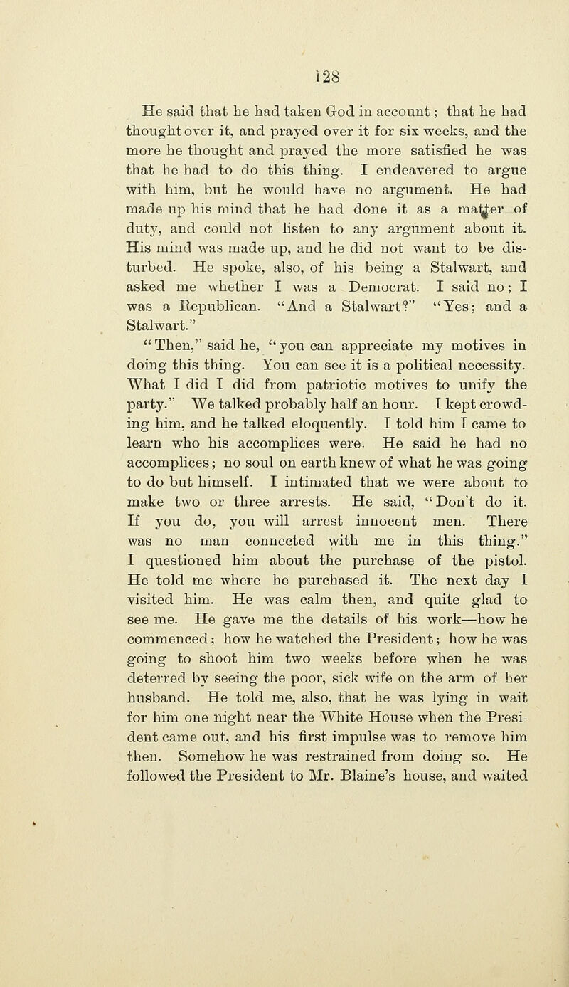 He said that he had taken God in account; that he had thought over it, and prayed over it for six w^eeks, and the more he thought and prayed the more satisfied he was that he had to do this thing. I endeavered to argue with him, but he would have no argument. He had made up his mind that he had done it as a ma^er of duty, and could not listen to any argument about it. His mind was made up, and he did not want to be dis- turbed. He spoke, also, of his being a Stalwart, and asked me whether I was a Democrat. I said no; I was a Republican. And a Stalwart? Yes; and a Stalwart.  Then, said he,  you can appreciate my motives in doing this thing. You can see it is a political necessity. What I did I did from patriotic motives to unify the party. We talked probably half an hour. I kept crowd- ing him, and he talked eloquently. I told him I came to learn who his accomplices were. He said he had no accomplices; no soul on earth knew of what he was going to do but himself. I intimated that we were about to make two or three arrests. He said, Don't do it. If you do, you will arrest innocent men. There was no man connected with me in this thing. I questioned him about the purchase of the pistol. He told me where he purchased it. The next day I visited him. He was calm then, and quite glad to see me. He gave me the details of his work—how he commenced; how he watched the President; how he was going to shoot him two weeks before when he was deterred by seeing the poor, sick wife on the arm of her husband. He told me, also, that he was lying in wait for him one night near the White House when the Presi- dent came out, and his first impulse was to remove him then. Somehow he was restrained from doing so. He followed the President to Mr. Blaine's house, and waited