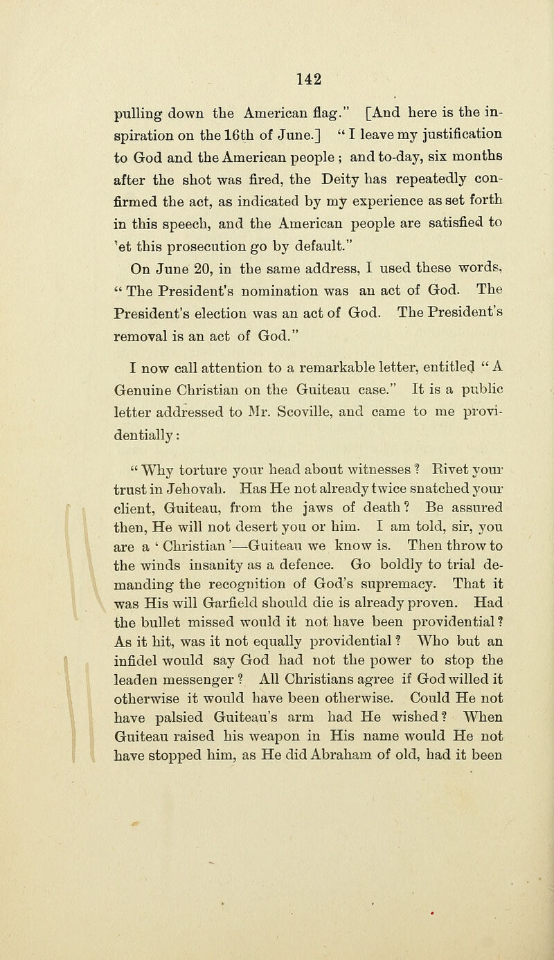 pulling down the American flag. [And here is the in- spiration on the 16th of June.]  I leave my justification to God and the American people ; and to-day, six months after the shot was fired, the Deity has repeatedly con- firmed the act, as indicated by my experience as set forth in this speech, and the American people are satisfied to ^et this prosecution go by default. On June 20, in the same address, I used these words,  The President's nomination was an act of God. The President's election was an act of God. The President's removal is an act of God. I now call attention to a remarkable letter, entitled  A Genuine Christian on the Guiteau case. It is a public letter addressed to Mr. Scoville, and came to me provi- dentially :  Why torture your head about witnesses ? Rivet your trust in Jehovah. Has He not already twice snatched your client, Guiteau, from the jaws of death ? Be assured then. He will not desert you or him. I am told, sir, you are a ' Christian'—Guiteau we know is. Then throw to the winds insanity as a defence. Go boldly to trial de- manding the recognition of God's supremacy. That it was His will Garfield should die is already proven. Had the bullet missed would it not have been providential ? As it hit, was it not equally providential ? Who but an infidel would say God had not the power to stop the leaden messenger ? All Christians agree if God willed it otherwise it would have been otherwise. Could He not have palsied Guiteau's arm had He wished? When Guiteau raised his weapon in His name would He not have stopped him, as He did Abraham of old, had it been