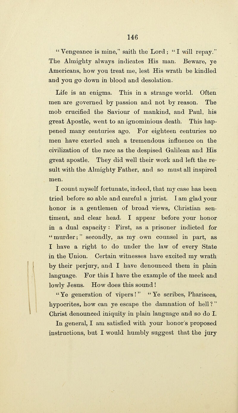 Vengeance is mine,'' saith the Lord ; I will repay. The Almighty always indicates His man. Beware, ye Americans, how you treat me, lest His wrath be kindled and you go down in blood and desolation. Life is an enigma. This in a strange world. Often men are governed by passion and not by reason. The mob crucified the Saviour of mankind, and Paul, his great Apostle, went to an ignominious death. This hap- pened many centuries ago. For eighteen centuries no men have exerted such a tremendous influence on the civilization of the race as the despised Galilean and His great apostle. They did well their work and left the re- sult with the Almighty Father, and so must all inspired men. I count myself fortunate, indeed, that my case has been tried before so able and careful a jurist. I am glad your honor is a gentlemen of broad views. Christian sen- timent, and clear head. I appear before your honor in a dual capacity : First, as a prisoner indicted for murder; secondly, as my own counsel in part, as I have a right to do under the law of every State in the Union. Certain witnesses have excited my wrath by their perjury, and I have denounced them in plain language. For this I have the example of the meek and lowly Jesus. How does this sound! Ye generation of vipers! Ye scribes, Pharisees, hypocrites, how can ye escape the damnation of hell ?  Christ denounced iniquity in plain language and so do I. In general, I am satisfied with your honor's proposed instructions, but I would humbly suggest that the jury