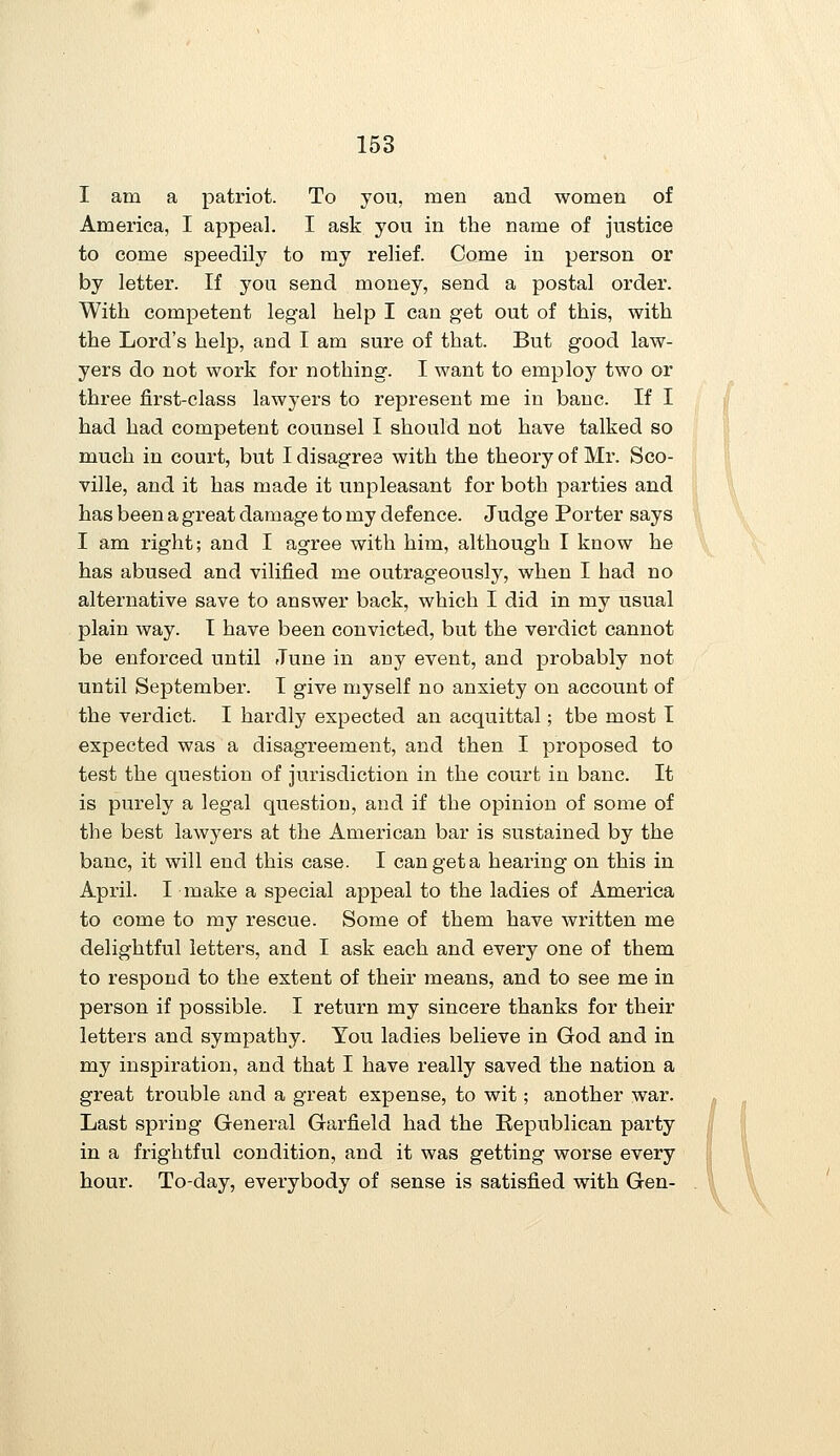 I am a patriot. To you, men and women of America, I appeal. I ask you in the name of justice to come speedily to my relief. Come in person or by letter. If you send money, send a postal order. With competent legal help I can get out of this, with the Lord's help, and I am sure of that. But good law- yers do not work for nothing. I want to employ two or three first-class lawyers to represent me in banc. If I had had competent counsel I should not have talked so much in court, but I disagree with the theory of Mr. Sco- ville, and it has made it unpleasant for both parties and has been a great damage to my defence. Judge Porter says I am right; and I agree with him, although I know he has abused and vilified me outrageously, when I had no alternative save to answer back, which I did in my usual plain way. T have been convicted, but the verdict cannot be enforced until June in any event, and probably not until September. I give myself no anxiety on account of the verdict. I hardly expected an acquittal; tbe most I expected was a disagreement, and then I proposed to test the question of jurisdiction in the court in banc. It is purely a legal question, and if the opinion of some of the best lawyers at the American bar is sustained by the banc, it will end this case. I can get a hearing on this in April. I make a special appeal to the ladies of America to come to my rescue. Some of them have written me delightful letters, and I ask each and every one of them to respond to the extent of their means, and to see me in person if possible. I return my sincere thanks for their letters and sympathy. You ladies believe in God and in my inspiration, and that I have really saved the nation a great trouble and a great expense, to wit; another war. Last spring General Garfield had the Republican party in a frightful condition, and it was getting worse every hour. To-day, everybody of sense is satisfied with Gen-