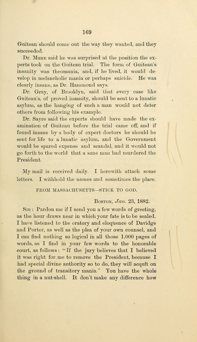 Guiteau sbould come out the way they wanted, and they succeeded. Dr. Mann said he was surprised at the position the ex- perts took on the Guiteau trial. The form of Guiteau's insanity was theomania, and, if he lived, it would de- velop in melancholic mania or perhaps suicide. He was clearly insane, as Dr. Hammond says. Dr. Gray, of Brooklyn, said that every case like Guiteau's, of proved insanity, should be sent to a lunatic asylum, as the hanging of such a man would not deter others from following his example. Dr. Sayre said the experts should have made the ex- amination of Guiteau before the trial came off, and if found insane by a body of expert doctors he should be sent for life to a lunatic asylum, and the Government would be spared expense and scandal, and it would not go forth to the world that a sane man had murdered the President. My mail is received daily. I herewith attach some letters. I withhold the names and sometimes the place. FEOM MASSACHUSETTS—STICK TO GOD. Boston, Jan. 23, 1882. Sir : Pardon me if I send you a few words of greeting, as the hour draws near in which your fate is to be sealed. I have listened to the oratory and eloquence of Davidge and Porter, as well as the plea of your own counsel, and I can find nothing so logical in all those 3,000 pages of words, as I find in your few words to the honorable court, as follows :  If the jury believes that I believed it was right for.me to remove the President, because I had special divine authority so to do, they will acquit on the ground of transitory mania. You have the whole thing in a nut-shell. It don't make any difference how