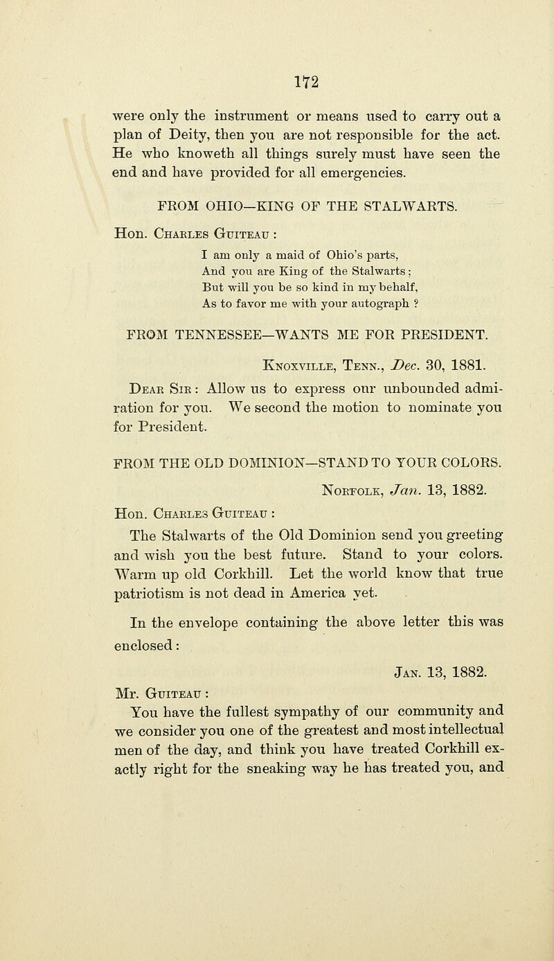 were only the instrument or means used to carry out a plan of Deity, then you are not responsible for the act. He who knoweth all things surely must have seen the end and have provided for all emergencies. FROM OHIO—KING OF THE STALWARTS. Hon. Charles Guiteau : I am only a maid of Ohio's parts, And you are King of the Stalwarts; But will you be so kind in my behalf, As to favor me with your autograph ? FROM TENNESSEE—WANTS ME FOR PRESIDENT. Knoxville, Tenn., Bee. 30, 1881. Deae Sie : Allow us to express our unbounded admi- ration for you. We second the motion to nominate you for President. FROM THE OLD DOMINION—STAND TO YOUR COLORS. NoEEOLK, Jan. 13, 1882. Hon. Chaeles Guiteau : The Stalwarts of the Old Dominion send you greeting and wish you the best future. Stand to your colors. Warm up old Corkhill. Let the world know that true patriotism is not dead in America yet. In the envelope containing the above letter this was enclosed: Jan. 13, 1882. Mr. Guiteau : You have the fullest sympathy of our community and we consider you one of the greatest and most intellectual men of the day, and think you have treated Corkhill ex- actly right for the sneaking way he has treated you, and