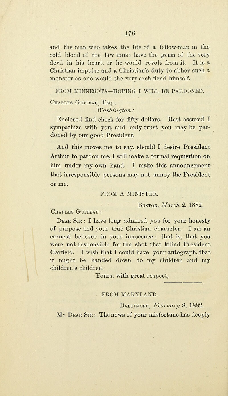 and the man who takes the life of a fellow-man in the cold blood of the law must have the germ of the very devil in his heart, or he would revolt from it. It is a Christian impulse and a Christian's duty to abhor such a monster as one would the very arch-fiend himself. FEOM MINNESOTA—HOPING I WILL BE PAKDONED. Chakles Guiteau, Esq., Washington : Enclosed find check for fifty dollars. Rest assured I sympathize with you, and only trust you may be par- doned by our good President. And this moves me to say, should I desire President Arthur to pardon me, I will make a formal requisition on him under my own hand. I make this announcement that irresponsible persons may not annoj' the President or me. FROM A MINISTER. Boston, 3£arch 2, 1882. Charles Guiteau : Dear Sir : I have long admired you for your honesty of purpose and your true Christian character. I am an earnest believer in your innocence ; that is, that you were not responsible for the shot that killed President Garfield. I wish that I could have yowc autograph, that it might be handed down to my children and my children's children. Yours, with great respect. . FROM MARYLAND. Baltimore, February 8, 1882. My Dear Sir : The news of your misfortune has deeply