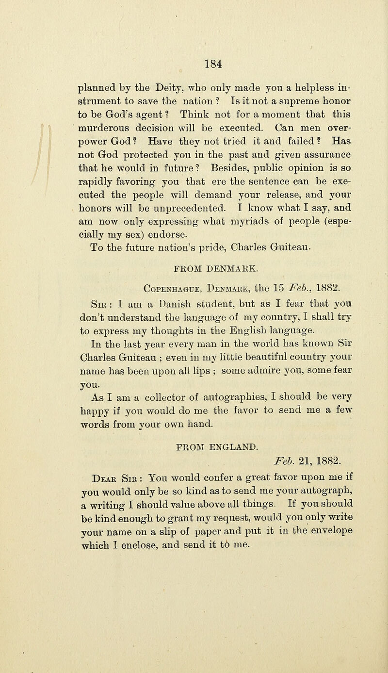 planned by the Deity, who only made you a helpless in- strument to save the nation ? Is it not a supreme honor to be God's agent! Think not for a moment that this murderous decision will be executed. Can men over- power God ? Have they not tried it and failed ? Has not God protected you in the past and given assurance that he would in future ? Besides, public opinion is so rapidly favoring you that ere the sentence can be exe- cuted the people will demand your release, and your honors will be unprecedented. I know what I say, and am now only expressing what myriads of people (espe- cially my sex) endorse. To the future nation's pride, Charles Guiteau. FKOM DENMAKK. CoPENHAGUE, Denmakk, the 15 Feb., 188^. Sir : I am a Danish student, but as I fear that you don't understand the language of my country, I shall try to express my thoughts in the English language. In the last year every man in the world has known Sir Charles Guiteau ; even in my little beautiful country your name has been upon all lips ; some admire you, some fear you. As I am a collector of autographies, I should be very happy if you would do me the favor to send me a few words from your own hand. FROM ENGLAND. Feb. 21, 1882. Dear Sir : You would confer a great favor upon me if you would only be so kind as to send me your autograph, a writing I should value above all things. If you should be kind enough to grant my request, would you only write your name on a slip of paper and put it in the envelope which I enclose, and send it t6 me.