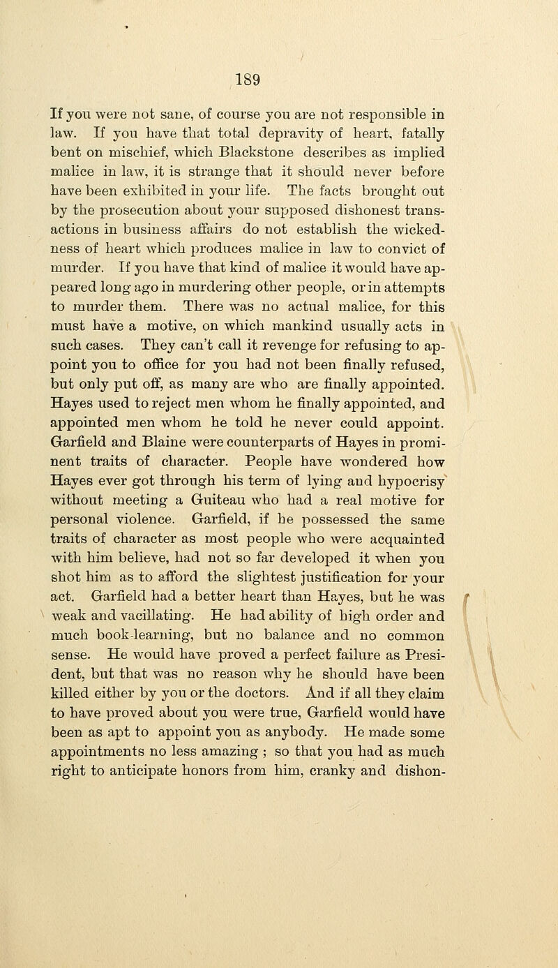 If you were not sane, of course you are not responsible in law. If you have that total depravity of heart, fatally bent on mischief, which Blackstone describes as implied malice in law, it is strange that it should never before have been exhibited in your life. The facts brought out by the prosecution about your supposed dishonest trans- actions in business affairs do not establish the wicked- ness of heart which produces malice in law to convict of murder. If you have that kind of malice it would have ap- peared long ago in murdering other people, or in attempts to murder them. There was no actual malice, for this must have a motive, on which mankind usually acts in such cases. They can't call it revenge for refusing to ap- point you to office for you had not been finally refused, but only put off, as many are who are finally appointed. Hayes used to reject men whom he finally appointed, and appointed men whom he told he never could appoint. Garfield and Blaine were counterparts of Hayes in promi- nent traits of character. Peoj^le have wondered how Hayes ever got through his terra of lying and hypocrisy without meeting a Guiteau who had a real motive for personal violence. Garfield, if he possessed the same traits of character as most people who were acquainted with him believe, had not so far developed it when you shot him as to afford the slightest justification for your act. Garfield had a better heart than Hayes, but he was weak and vacillating. He had ability of high order and much book-learning, but no balance and no common sense. He would have proved a perfect failure as Presi- dent, but that was no reason why he should have been killed either by you or the doctors. And if all they claim to have proved about you were true, Garfield would have been as apt to appoint you as anybody. He made some appointments no less amazing ; so that you had as much right to anticipate honors from him, cranky and dishon-