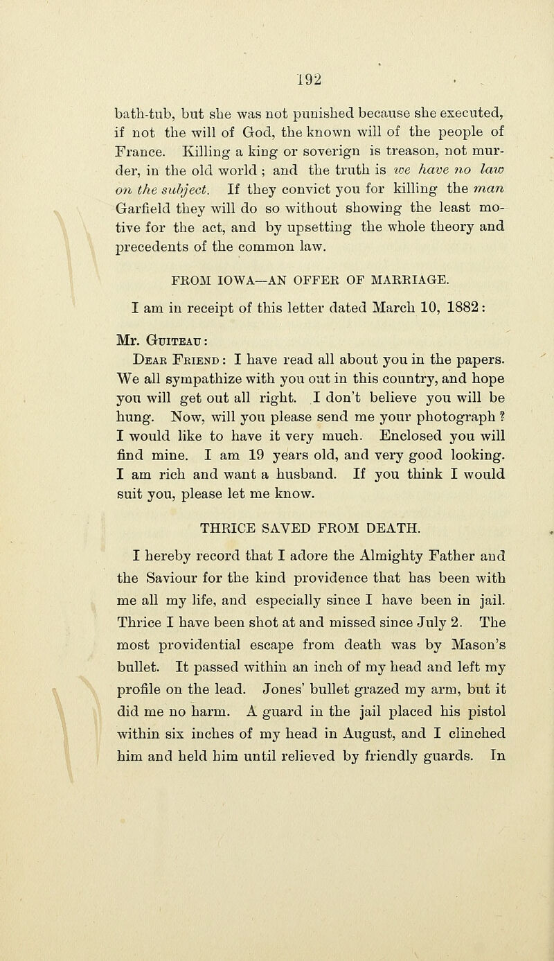 bath-tub, but she was not punished because she executed, if not the will of God, the known will of the people of France. Killing a king or soverign is treason, not mur- der, in the old world ; and the truth is toe have no law on the subject. If they convict you for killing the man Garfield they will do so without showing the least mo- tive for the act, and by upsetting the whole theory and precedents of the common law. FKOM IOWA—AN OFFEE OF MAEEIAGE. I am in receipt of this letter dated March 10, 1882: Mr. GuiTEAu: Dear Friend : I have read all about you in the papers. We all sympathize with you out in this country, and hope you will get out all right. I don't believe you will be hung. Now, will you please send me your photograph ? I would like to have it very much. Enclosed you will find mine. I am 19 years old, and very good looking. I am rich and want a husband. If you think I would suit you, please let me know. THRICE SAVED FROM DEATH. I hereby record that I adore the Almighty Father and the Saviour for the kind providence that has been with me all my life, and especially since I have been in jail. Thrice I have been shot at and missed since July 2. The most providential escape from death was by Mason's bullet. It passed within an inch of my head and left my profile on the lead. Jones' bullet grazed my arm, but it did me no harm. A guard in the jail placed his pistol within six inches of my head in August, and I clinched him and held him until relieved by friendly guards. In