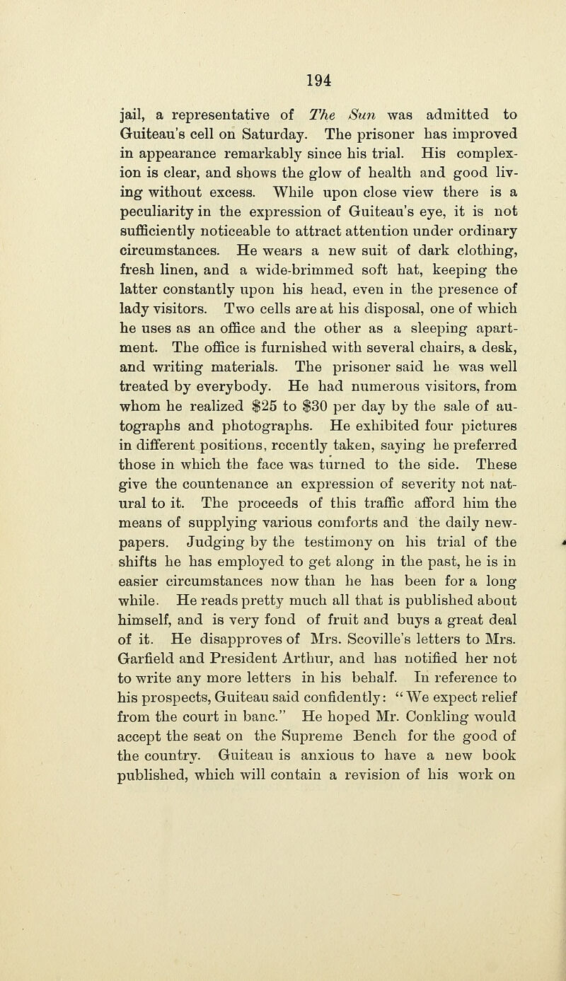 jail, a representative of The Sun was admitted to Guiteau's cell on Saturday. The prisoner has improved in appearance remarkably since his trial. His complex- ion is clear, and shows the glow of health and good liv- ing without excess. While upon close view there is a peculiarity in the expression of Guiteau's eye, it is not suflSciently noticeable to attract attention under ordinary circumstances. He wears a new suit of dark clothing, fresh linen, and a wide-brimmed soft hat, keeping the latter constantly upon his head, even in the presence of lady visitors. Two cells are at his disposal, one of which he uses as an office and the other as a sleeping apart- ment. The office is furnished with several chairs, a desk, and writing materials. The prisoner said he was well treated by everybody. He had numerous visitors, from whom he realized $25 to $30 per day by the sale of au- tographs and photographs. He exhibited four pictures in different positions, recently taken, saying he preferred those in which the face was turned to the side. These give the countenance an expression of severity not nat- ural to it. The proceeds of this traffic afford him the means of supplying various comforts and the daily new- papers. Judging by the testimony on his trial of the shifts he has employed to get along in the past, he is in easier circumstances now than he has been for a long while. He reads pretty much all that is published about himself, and is very fond of fruit and buys a great deal of it. He disapproves of Mrs. Scoville's letters to Mrs. Garfield and President Arthur, and has notified her not to write any more letters in his behalf. In reference to his prospects, Guiteau said confidently:  We expect relief from the court in banc. He hoped Mr. Conkling would accept the seat on the Supreme Bench for the good of the country. Guiteau is anxious to have a new book published, which will contain a revision of his work on