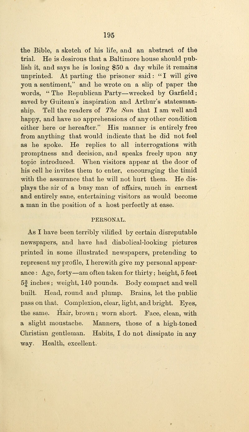 the Bible, a sketch of his life, and an abstract of the trial. He is desirous that a Baltimore house should pub- lish it, and says he is losing $50 a day while it remains unprinted. At parting the prisoner said: I will give you a sentiment, and he wrote on a slip of paper the words,  The Republican Party—wrecked by Garfield; saved by Guiteau's inspiration and Arthur's statesman- ship. Tell the readers of The Sun that I am well and happy, and have no apprehensions of any other condition either here or hereafter. His manner is entirely free from anything that would indicate that he did not feel as he spoke. He replies to all interrogations with promptness and decision, and speaks freely upon any topic introduced. When visitors appear at the door of his cell he invites them to enter, encouraging the timid with the assurance that he will not hurt them. He dis- plays the air of a busy man of affairs, much in earnest and entirely sane, entertaining visitors as would become a man in the position of a host perfectly at ease. PERSONAL. As I have been terribly vilified by certain disreputable newspapers, and have had diabolical-looking pictures printed in some illustrated newspapers, pretending to represent my profile, I herewith give my personal appear- ance : Age, forty—am often taken for thirty; height, 5 feet 5f inches ; weight, 140 pounds. Body compact and well built. Head, round and plump. Brains, let the public pass on that. Complexion, clear, light, and bright. Eyes, the same. Hair, brown; worn short. Face, clean, with a slight moustache. Manners, those of a high-toned Christian gentleman. Habits, I do not dissipate in any way. Health, excellent.