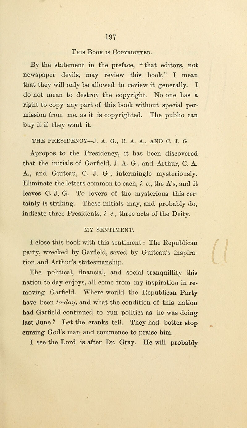 This Book is Copyeighted. By the statement in the preface,  that editors, not newspaper devils, may review this book, I mean that they will only be allowed to review it generally. I do not mean to destroy the copyright. No one has a right to copy any part of this book without special per- mission from me, as it is copyrighted. The public can buy it if they want it. THE PRESIDENCY—J. A. G., C. A. A., AND C. J. G. Apropos to the Presidency, it has been discovered that the initials of Garfield, J. A. G., and Arthur, C. A. A., and Guiteau, C J. G., intermingle mysteriously. Eliminate the letters common to each, i. e., the A's, and it leaves C J. G. To lovers of the mysterious this cer- tainly is striking. These initials may, and probably do, indicate three Presidents, i. e., three acts of the Deity. MY SENTIMENT. I close this book with this sentiment: The Republican / Jl party, wrecked by Garfield, saved by Guiteau's inspira- tion and Arthur's statesmanship. The political, financial, and social tranquillity this nation to-day enjoys, all come from my inspiration in re- moving Garfield. Where would the Republican Party have been to-day, and what the condition of this nation had Garfield continued to run politics as he was doing last June ? Let the cranks tell. They had better stop _. cursing God's man and commence to praise him. I see the Lord is after Dr. Gray. He will probably