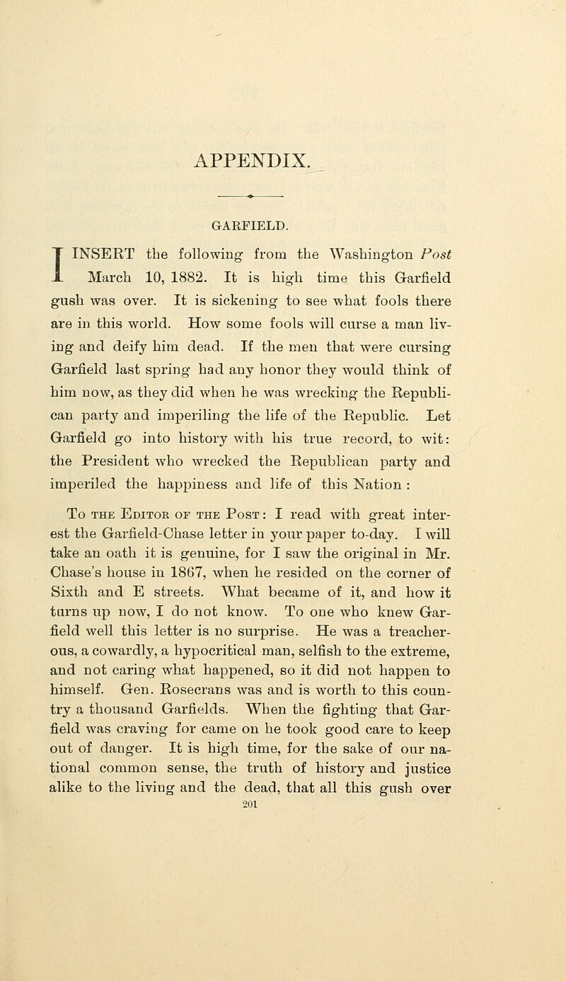 APPENDIX. GARFIELD. I INSERT the following from the Washington Fast March 10, 1882. It is high time this Garfield gush was over. It is sickening to see what fools there are in this world. How some fools will curse a man liv- ing and deify him dead. If the men that were cursing Garfield last spring had any honor they would think of him now, as they did when he was wrecking the Republi- can party and imperiling the life of the Republic. Let Garfield go into history with his true record, to wit: the President who wrecked the Republican party and imperiled the happiness and life of this Nation : To THE Editor of the Post : I read with great inter- est the Garfield-Chase letter in your paper to-day. I will take an oath it is genuine, for I saw the original in Mr. Chase's house in 1867, when he resided on the corner of Sixth and E streets. What became of it, and how it turns up now, I do not know. To one who knew Gar- field well this letter is no surprise. He was a treacher- ous, a cowardly, a hypocritical man, selfish to the extreme, and not caring what happened, so it did not happen to himself. Gen. Rosecrans was and is worth to this coun- try a thousand Garfields. When the fighting that Gar- field was craving for came on he took good care to keep out of danger. It is high time, for the sake of our na- tional common sense, the truth of history and justice alike to the living and the dead, that all this gush over