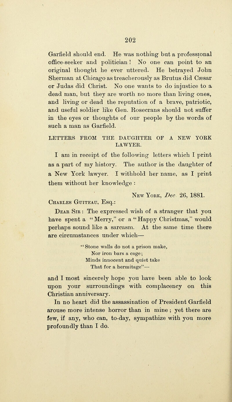 Garfield should end. He was nothing but a professional office-seeker and politician ! No one can point to an original thought he ever uttered. He betrayed John Sherman at Chicago as treacherously as Brutus did Csesar or Judas did Christ. No one wants to do injustice to a dead man, but they are worth no more than living ones, and living or dead the reputation of a brave, patriotic, and useful soldier like Gen. Rosecrans should not suffer in the eyes or thoughts of our people by the words of such a man as Garfield. LETTERS FROM THE DAUGHTER OF A NEW YORK LAWYER. I am in receipt of the following letters which I print as a part of my history. The author is the daughter of a New York lawyer. I withhold her name, as I print them without her knowledge : New York, Dec 26, 1881. Charles Guiteau, Esq.: Dear Sir : The expressed wish of a stranger that you have spent a Merry, or a Happy Christmas, would perhaps sound like a sarcasm. At the same time there are circumstances under which—  Stone walls do not a prison make, Nor iron bars a cage; Minds innocent and quiet take That for a hermitage— and I most sincerely hope you have been able to look upon your surroundings with complacency on this Christian anniversary. In no heart did the assassination of President Garfield arouse more intense horror than in mine ; yet there are few, if any, who can, to-day, sympathize with you more profoundly than I do.