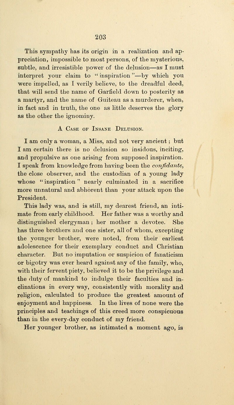 This sympathy has its origin in a realization and ap- preciation, impossible to most persons, of the mysterious, subtle, and irresistible power of the delusion—as I must interpret your claim to  inspiration''—by which you were impelled, as I verily believe, to the dreadful deed, that will send the name of Garfield down to posterity as a martyr, and the name of Guiteau as a murderer, when, in fact and in truth, the one as little deserves the glory as the other the ignominy. A Case of Insane Delusion. I am only a woman, a Miss, and not very ancient; but I am certain there is no delusion so insidous, inciting, and propulsive as one arising from supposed inspiration. I speak from knowledge from having been the confidante, the close observer, and the custodian of a young lady whose inspiration nearly culminated in a sacrifice more unnatural and abhorent than your attack upon the President. This lady was, and is still, my dearest friend, an inti- mate from early childhood. Her father was a worthy and distinguished clergyman ; her mother a devotee. She has three brothers and one sister, all of whom, excepting the younger brother, were noted, from their earliest adolescence for their exemplary conduct and Christian character. But no imputation or suspicion of fanaticism or bigotry was ever heard against any of the family, who, with their fervent piety, believed it to be the privilege and the duty of mankind to indulge their faculties and in- clinations in every way, consistently with morality and religion, calculated to produce the greatest amount of enjoyment and happiness. In the lives of none were the principles and teachings of this creed more conspicuous than in the every-day conduct of my friend. Her younger brother, as intimated a moment ago, is